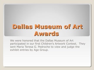 Dallas Museum of Art 
Awards 
We were honored that the Dallas Museum of Art 
participated in our first Children’s Artwork Contest. They 
sent Maria Teresa G. Pedroche to view and judge the 
exhibit entries by Age Group. 
 