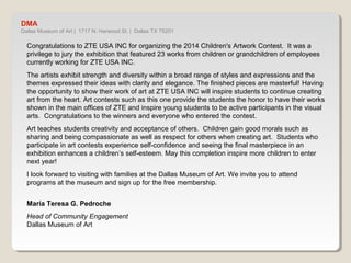 DMA 
Dallas Museum of Art | 1717 N. Harwood St. | Dallas TX 75201 
Congratulations to ZTE USA INC for organizing the 2014 Children's Artwork Contest. It was a 
privilege to jury the exhibition that featured 23 works from children or grandchildren of employees 
currently working for ZTE USA INC. 
The artists exhibit strength and diversity within a broad range of styles and expressions and the 
themes expressed their ideas with clarity and elegance. The finished pieces are masterful! Having 
the opportunity to show their work of art at ZTE USA INC will inspire students to continue creating 
art from the heart. Art contests such as this one provide the students the honor to have their works 
shown in the main offices of ZTE and inspire young students to be active participants in the visual 
arts. Congratulations to the winners and everyone who entered the contest. 
Art teaches students creativity and acceptance of others. Children gain good morals such as 
sharing and being compassionate as well as respect for others when creating art. Students who 
participate in art contests experience self-confidence and seeing the final masterpiece in an 
exhibition enhances a children’s self-esteem. May this completion inspire more children to enter 
next year! 
I look forward to visiting with families at the Dallas Museum of Art. We invite you to attend programs 
at the museum and sign up for the free membership. 
María Teresa G. Pedroche 
Head of Community Engagement 
Dallas Museum of Art 
 