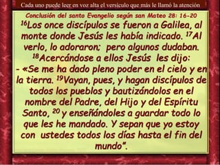 Conclusión del santo Evangelio según san Mateo 28: 16-20
16Los once discípulos se fueron a Galilea, al
monte donde Jesús les había indicado. 17Al
verlo, lo adoraron; pero algunos dudaban.
18Acercándose a ellos Jesús les dijo:
- «Se me ha dado pleno poder en el cielo y en
la tierra. 19Vayan, pues, y hagan discípulos de
todos los pueblos y bautizándolos en el
nombre del Padre, del Hijo y del Espíritu
Santo, 20 y enseñándoles a guardar todo lo
que les he mandado. Y sepan que yo estoy
con ustedes todos los días hasta el fin del
mundo”.
Cada uno puede leer en voz alta el versículo que más le llamó la atención
 