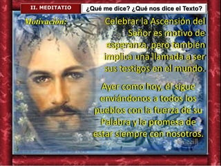 II. MEDITATIO ¿Qué me dice? ¿Qué nos dice el Texto?
Celebrar la Ascensión del
Señor es motivo de
esperanza, pero también
implica una llamada a ser
sus testigos en el mundo.
Ayer como hoy, él sigue
enviándonos a todos los
pueblos con la fuerza de su
Palabra y la promesa de
estar siempre con nosotros.
Motivación:
 