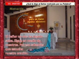 III. ORATIO ¿Qué le digo al Señor motivado por su Palabra?
Motivación:
El Señor no nos ha dejado
solos. Sigue en medio de
nosotros. Por eso sabemos
que escucha
nuestra oración.
 