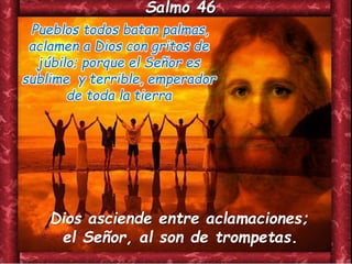 Salmo 46
Pueblos todos batan palmas,
aclamen a Dios con gritos de
júbilo; porque el Señor es
sublime y terrible, emperador
de toda la tierra
Dios asciende entre aclamaciones;
el Señor, al son de trompetas.
 