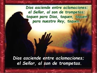 Dios asciende entre aclamaciones;
el Señor, al son de trompetas;
toquen para Dios, toquen, toquen
para nuestro Rey, toquen.
Dios asciende entre aclamaciones;
el Señor, al son de trompetas.
 