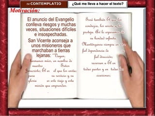IV. CONTEMPLATIO
Motivación:
El anuncio del Evangelio
conlleva riesgos y muchas
veces, situaciones difíciles
e insospechadas.
San Vicente aconseja a
unos misioneros que
marchaban a tierras
lejanas: “Vayan,
hermanos míos, en nombre de
nuestro Señor
Jesucristo; Él es el que los envía;
para su servicio y su
gloria es este viaje y esta
misión que emprenden.
.
Será también Él que los
conduzca, los asista y los
proteja. Así lo esperamos de
su bondad infinita.
Manténganse siempre en una
fiel dependencia de su
fiel dirección;
recurran a Él en
todas partes y en todas las
ocasiones;
¿Qué me lleva a hacer el texto?
 