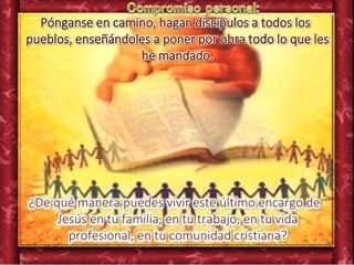 Pónganse en camino, hagan discípulos a todos los
pueblos, enseñándoles a poner por obra todo lo que les
he mandado.
¿De qué manera puedes vivir este último encargo de
Jesús en tu familia, en tu trabajo, en tu vida
profesional, en tu comunidad cristiana?
 