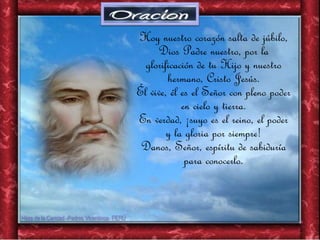 Hoy nuestro corazón salta de júbilo,
Dios Padre nuestro, por la
glorificación de tu Hijo y nuestro
hermano, Cristo Jesús.
Él vive, él es el Señor con pleno poder
en cielo y tierra.
En verdad, ¡suyo es el reino, el poder
y la gloria por siempre!
Danos, Señor, espíritu de sabiduría
para conocerlo.
 