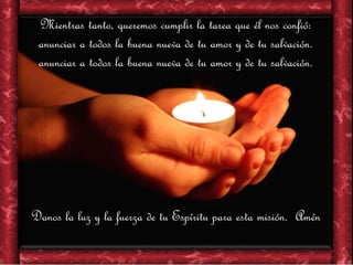 Mientras tanto, queremos cumplir la tarea que él nos confió:
anunciar a todos la buena nueva de tu amor y de tu salvación.
anunciar a todos la buena nueva de tu amor y de tu salvación.
Danos la luz y la fuerza de tu Espíritu para esta misión. Amén
 