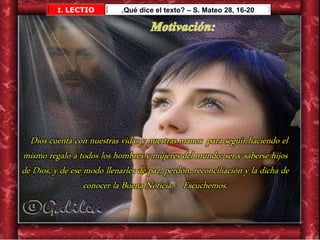 Dios cuenta con nuestras vidas y nuestras manos para seguir haciendo el
mismo regalo a todos los hombres y mujeres del mundo: ser y saberse hijos
de Dios, y de ese modo llenarles de paz, perdón, reconciliación y la dicha de
conocer la Buena Noticia. Escuchemos.
I. LECTIO ¿Qué dice el texto? – S. Mateo 28, 16-20
 