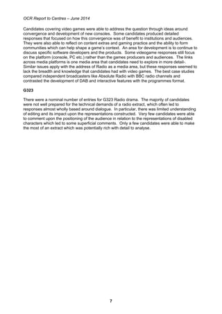 OCR Report to Centres – June 2014
7
Candidates covering video games were able to address the question through ideas around
convergence and development of new consoles. Some candidates produced detailed
responses that focused on how this convergence was of benefit to institutions and audiences.
They were also able to reflect on content extras and gaming practice and the ability to form
communities which can help shape a game’s context. An area for development is to continue to
discuss specific software developers and the products. Some videogame responses still focus
on the platform (console, PC etc.) rather than the games producers and audiences. The links
across media platforms is one media area that candidates need to explore in more detail-.
Similar issues apply with the address of Radio as a media area, but these responses seemed to
lack the breadth and knowledge that candidates had with video games. The best case studies
compared independent broadcasters like Absolute Radio with BBC radio channels and
contrasted the development of DAB and interactive features with the programmes format.
G323
There were a nominal number of entries for G323 Radio drama. The majority of candidates
were not well prepared for the technical demands of a radio extract, which often led to
responses almost wholly based around dialogue. In particular, there was limited understanding
of editing and its impact upon the representations constructed. Very few candidates were able
to comment upon the positioning of the audience in relation to the representations of disabled
characters which led to some superficial comments. Only a few candidates were able to make
the most of an extract which was potentially rich with detail to analyse.
 