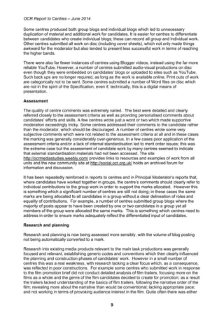 OCR Report to Centres – June 2014
9
Some centres produced both group blogs and individual blogs which led to unnecessary
duplication of material and additional work for candidates. It is easier for centres to differentiate
between candidates who create individual blogs; these can record all group and individual work.
Other centres submitted all work on disc (including cover sheets), which not only made things
awkward for the moderator but also tended to present less successful work in terms of reaching
the higher bands.
There were also far fewer instances of centres using Blogger videos, instead using the far more
reliable YouTube. However, a number of centres submitted audio-visual productions on disc
even though they were embedded on candidates’ blogs or uploaded to sites such as YouTube.
Such back ups are no longer required, as long as the work is available online. Print outs of work
are categorically not to be sent. Some centres submitted a number of Word files on disc which
are not in the spirit of the Specification, even if, technically, this is a digital means of
presentation.
Assessment
The quality of centre comments was extremely varied. The best were detailed and clearly
referred closely to the assessment criteria as well as providing personalised comments about
candidates’ efforts and skills. A few centres wrote just a word or two which made supportive
moderation exceedingly tricky. Some centres addressed their comments to the candidate rather
than the moderator, which should be discouraged. A number of centres wrote some very
subjective comments which were not related to the assessment criteria at all and in these cases
the marking was generally considerably over-generous. In a few cases poor application of the
assessment criteria and/or a lack of internal standardisation led to merit order issues; this was
the extreme case but the assessment of candidate work by many centres seemed to indicate
that external standardisation materials had not been accessed. The site
http://ocrmediastudies.weebly.com/ provides links to resources and examples of work from all
units and the new community site at http://social.ocr.org.uk/ holds an archived forum for
information and discussion.
It has been repeatedly reinforced in reports to centres and in Principal Moderator’s reports that,
where candidates have worked together in groups, the centre’s comments should clearly refer to
individual contributions to the group work in order to support the marks allocated. However this
is something which a significant number of centres are still not doing; in these cases the same
marks are being allocated to all candidates in a group without a clear delineation of roles and
equality of contributions. For example, a number of centres submitted group blogs where the
majority of posts appear to have been created by one or two candidates in a group yet all
members of the group were allocated the same marks. This is something which centres need to
address in order to ensure marks adequately reflect the differentiated input of candidates.
Research and planning
Research and planning is now being assessed more sensibly, with the volume of blog posting
not being automatically converted to a mark.
Research into existing media products relevant to the main task productions was generally
focused and relevant, establishing generic codes and conventions which then clearly influenced
the planning and construction phases of candidates’ work. However in a small number of
centres this was a real weakness, with research lacking a clear focus which, as a consequence,
was reflected in poor constructions. For example some centres who submitted work in response
to the film promotion brief did not conduct detailed analysis of film trailers, focusing more on the
films as a whole and the genre of the film candidates decided to create for promotion; as a result
the trailers lacked understanding of the basics of film trailers, following the narrative order of the
film; revealing more about the narrative than would be conventional; lacking appropriate pace;
and not working in terms of provoking audience interest in the film. Quite often there was either
 
