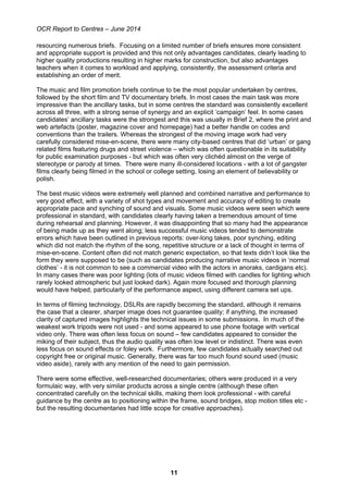 OCR Report to Centres – June 2014
11
resourcing numerous briefs. Focusing on a limited number of briefs ensures more consistent
and appropriate support is provided and this not only advantages candidates, clearly leading to
higher quality productions resulting in higher marks for construction, but also advantages
teachers when it comes to workload and applying, consistently, the assessment criteria and
establishing an order of merit.
The music and film promotion briefs continue to be the most popular undertaken by centres,
followed by the short film and TV documentary briefs. In most cases the main task was more
impressive than the ancillary tasks, but in some centres the standard was consistently excellent
across all three, with a strong sense of synergy and an explicit ‘campaign’ feel. In some cases
candidates’ ancillary tasks were the strongest and this was usually in Brief 2, where the print and
web artefacts (poster, magazine cover and homepage) had a better handle on codes and
conventions than the trailers. Whereas the strongest of the moving image work had very
carefully considered mise-en-scene, there were many city-based centres that did ‘urban’ or gang
related films featuring drugs and street violence – which was often questionable in its suitability
for public examination purposes - but which was often very clichéd almost on the verge of
stereotype or parody at times. There were many ill-considered locations - with a lot of gangster
films clearly being filmed in the school or college setting, losing an element of believability or
polish.
The best music videos were extremely well planned and combined narrative and performance to
very good effect, with a variety of shot types and movement and accuracy of editing to create
appropriate pace and synching of sound and visuals. Some music videos were seen which were
professional in standard, with candidates clearly having taken a tremendous amount of time
during rehearsal and planning. However, it was disappointing that so many had the appearance
of being made up as they went along; less successful music videos tended to demonstrate
errors which have been outlined in previous reports: over-long takes, poor synching, editing
which did not match the rhythm of the song, repetitive structure or a lack of thought in terms of
mise-en-scene. Content often did not match generic expectation, so that texts didn’t look like the
form they were supposed to be (such as candidates producing narrative music videos in ‘normal
clothes’ - it is not common to see a commercial video with the actors in anoraks, cardigans etc).
In many cases there was poor lighting (lots of music videos filmed with candles for lighting which
rarely looked atmospheric but just looked dark). Again more focused and thorough planning
would have helped, particularly of the performance aspect, using different camera set ups.
In terms of filming technology, DSLRs are rapidly becoming the standard, although it remains
the case that a clearer, sharper image does not guarantee quality; if anything, the increased
clarity of captured images highlights the technical issues in some submissions. In much of the
weakest work tripods were not used - and some appeared to use phone footage with vertical
video only. There was often less focus on sound – few candidates appeared to consider the
miking of their subject, thus the audio quality was often low level or indistinct. There was even
less focus on sound effects or foley work. Furthermore, few candidates actually searched out
copyright free or original music. Generally, there was far too much found sound used (music
video aside), rarely with any mention of the need to gain permission.
There were some effective, well-researched documentaries; others were produced in a very
formulaic way, with very similar products across a single centre (although these often
concentrated carefully on the technical skills, making them look professional - with careful
guidance by the centre as to positioning within the frame, sound bridges, stop motion titles etc -
but the resulting documentaries had little scope for creative approaches).
 