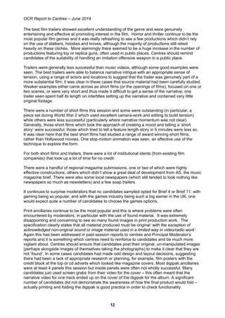OCR Report to Centres – June 2014
12
The best film trailers showed excellent understanding of the genre and were genuinely
entertaining and effective at promoting interest in the film. Horror and thriller continue to be the
most popular film genres and it was really refreshing to see a few productions which didn’t rely
on the use of stalkers, hoodies and knives; although the majority of productions still relied
heavily on these clichés. More alarmingly there seemed to be a huge increase in the number of
productions featuring toy or replica guns, often used in public places. Centres should remind
candidates of the suitability of handling an imitation offensive weapon in a public place.
Trailers were generally less successful than music videos, although some good examples were
seen. The best trailers were able to balance narrative intrigue with an appropriate sense of
tension, using a range of actors and locations to suggest that the trailer was genuinely part of a
more substantial film; it was clear in these cases that source material had been carefully studied.
Weaker examples either came across as short films (or the openings of films), focused on one or
two scenes, or were very short and thus made it difficult to get a sense of the narrative; one
trailer seen spent half its length on intertitles setting up the narrative and contained very little
original footage.
There were a number of short films this session and some were outstanding (in particular, a
piece set during World War 2 which used excellent camera-work and editing to build tension)
while others were less successful (particularly where narrative momentum was not clear).
Generally, those short films which took the approach of creating a mood and telling a ‘short
story’ were successful; those which tried to tell a feature length story in 5 minutes were less so.
It was clear here that the best short films had studied a range of award winning short films,
rather than Hollywood movies. One stop-motion animation was seen, an effective use of the
technique to explore the form.
For both short films and trailers, there were a lot of institutional idents (from existing film
companies) that took up a lot of time for no credit.
There were a handful of regional magazine submissions, one or two of which were highly
effective constructions, others which didn’t show a great deal of development from AS, the music
magazine brief. There were also some local newspapers (which still tended to look nothing like
newspapers so much as newsletters) and a few soap trailers.
It continues to surprise moderators that no candidates sampled opted for Brief 4 or Brief 11: with
gaming being so popular, and with the games industry being such a big earner in the UK, one
would expect quite a number of candidates to choose the games options.
Print ancillaries continue to be the most popular and this is where problems were often
encountered by moderators, in particular with the use of found material. It was extremely
disappointing and concerning to see so many found images in print production work. The
specification clearly states that all material produced must be original ‘with the exception of
acknowledged non-original sound or image material used in a limited way in video/radio work’.
Again this has been addressed in past session reports to centres and Principal Moderator’s
reports and it is something which centres need to reinforce to candidates and be much more
vigilant about. Centres should ensure that candidates post their original, un-manipulated images
(perhaps alongside images of themselves taking the photographs) to make it clear that they are
not ‘found’. In some cases candidates had made odd design and layout decisions, suggesting
there had been a lack of appropriate research or planning, for example, film posters with the
credit block at the top or cd adverts which looked like magazine covers. Most digipak ancillaries
were at least 4 panels this session but inside panels were often not wholly successful. Many
candidates just used screen grabs from their video for the cover – this often meant that the
narrative video for one track ended up on the cover of the digipak for the album. A significant
number of candidates did not demonstrate the awareness of how the final product would fold –
actually printing and folding the digipak is good practice in order to check functionality.
 