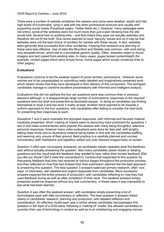 OCR Report to Centres – June 2014
13
There were a number of website ancillaries this session and some were detailed, stylish and had
high levels of functionality, tying in well with the other promotional products and usually with
supporting social media (Facebook pages, Twitter feeds etc.). However, many webpages were
not online: some of the websites were not much more than just a plan showing how the site
would look. Several had no working links – and that meant they were not actually websites and
therefore did not fit the brief. One centre seemed to have ‘security’ issues and so it may be that
websites were not the best choice of ancillary for centres with these issues. In fact, websites
were generally less successful than other ancillaries, implying that research and planning of
these were less effective. Use of sites like Moonfruit and Weebly was common, with work being
very template-driven, which led to a somewhat generic quality. Often, websites relied on found
imagery and text copied from existing sites. In many cases, pages lacked content/depth (for
example, contact pages which were simply forms, home pages which simply contained links to
other pages).
Evaluations
Evaluations continue to be the weakest aspect of some centres’ submissions. However some
centres are to be congratulated on submitting really detailed and imaginatively presented work
which clearly shows how they have developed in their delivery of this component. The strongest
candidates manage to combine excellent presentations with informed and intelligent analysis.
Evaluations that did not address the four set questions were less common than in previous
sessions although, in a disappointingly large number of submissions, responses to the required
questions were too brief and presented as illustrated essays. In doing so candidates are limiting
themselves to level 2 and low level 3 marks at best. Another trend seemed to be towards a
uniform approach to the four questions, with candidates often failing to consider the best tools
for presenting their responses to each.
Questions 1 and 2 were invariably the strongest responses, with informed and focused material
creatively presented. Short ‘making of’ videos seem to becoming more prominent for questions 1
and 2 and video commentaries were popular this session with many being thoughtful, selective
personal responses; however many video evaluations were done far less well, with lengthy
talking head shots and no illustrative material being edited in and with the candidates waffling
and seeming very unsure of their ground. Best practice is a carefully planned and concise
commentary (with hesitations and repetition edited out) over relevant images/video on screen.
Question 3 often was not properly answered, as candidates merely repeated what the feedback
said without actually answering the question. Also many candidates asked closed or leading
questions and the result was the feedback they wanted to hear rather than honest feedback (Did
you like our movie? Did it meet the conventions?). Centres that responded to this question by
discussing feedback that they had received at various stages throughout the production process
and then reflected on how that had shaped their final submission seemed like the best approach
to answering this question. The best question 3 answers balanced primary research, often ‘vox-
pops’ or interviews, with detailed and cogent responses from candidates. More successful
answers explored the entire process of production, with candidates reflecting on how they had
used feedback during as well as after completion of their work. The weakest answers simply
presented audience response without any real commentary; in these cases it was impossible to
see what had been learned.
Question 4 was often the weakest answer, with candidates simply presenting a list of
technologies used with little commentary or reflection. The best question 4 answers linked
clearly to candidates’ research, planning and production, with detailed reflection and
consideration. An effective model seen was a centre whose candidates had packaged this
question in the style of a DVD-extra, following a “making of” model; this allowed candidates to
consider their use of technology in context as well as in an entertaining and engaging manner.
 