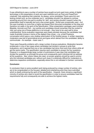OCR Report to Centres – June 2014
14
It was refreshing to see a number of centres have sought out and used more variety of digital
technology in the presentation of work and used methods such as Prezi and PowerPoint
creatively, fully exploiting their potential. As always, some candidates’ Prezis were thin and
lacking content and, as one moderator put it, ’candidates shouldn’t be allowed to confuse
wooshing around from one part to another for ‘skill’, and centres shouldn’t reward it when the
presentation itself is basically text and a few screen-grabs’. Scribd was occasionally used – but
this was invariably no more than a highly text-based Word document embedded on the blog and
therefore not really in the spirit of the Specification. Other presentation packages used included
Biteslide, Animoto and Pixlr – but centres and candidates should remember that the content is
vital: just using one of these platforms is not enough – they have to be used well to show
understanding. Some evaluation responses were weak precisely because the candidates had
made ill-advised choices in terms of the digitech they chose – e.g. a brief Powtoons
conversation which gave a very shallow examination of the finished pieces. In written responses
moderators saw lots of grammatical errors and typos which detract from the candidates’ ability to
communicate – for example – lower case ‘I’.
There were frequently problems with a large number of group evaluations. Moderation became
problematic in one or two cases where candidates had worked in groups to write their
evaluations, and it seemed that one or two candidates had done more work than others while all
got the same marks. The specification requires each candidate to answer the four questions.
However in a disappointingly large number of submissions it was clear that candidates had
divided the questions up amongst the group and consequently each individual did not address
all the questions. Also, where videos are used, on-screen graphics should be used to anchor
who the individual candidates are; without such clues it is extremely difficult for moderators to
determine respective contributions, especially where this is not indicated in Centres’ comments.
Conclusion
In conclusion there is some excellent work being produced by a large number of centres, who
are to be congratulated on the focused, detailed and entertaining work they have submitted
which is clearly embracing the spirit of the specification. However, there remains a significant
minority of centres who need to revisit the specification in order to ensure candidates meet the
requirements fully and consequently are able to achieve the highest marks.
 