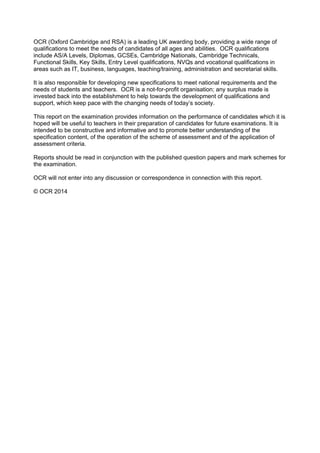 OCR (Oxford Cambridge and RSA) is a leading UK awarding body, providing a wide range of
qualifications to meet the needs of candidates of all ages and abilities. OCR qualifications
include AS/A Levels, Diplomas, GCSEs, Cambridge Nationals, Cambridge Technicals,
Functional Skills, Key Skills, Entry Level qualifications, NVQs and vocational qualifications in
areas such as IT, business, languages, teaching/training, administration and secretarial skills.
It is also responsible for developing new specifications to meet national requirements and the
needs of students and teachers. OCR is a not-for-profit organisation; any surplus made is
invested back into the establishment to help towards the development of qualifications and
support, which keep pace with the changing needs of today’s society.
This report on the examination provides information on the performance of candidates which it is
hoped will be useful to teachers in their preparation of candidates for future examinations. It is
intended to be constructive and informative and to promote better understanding of the
specification content, of the operation of the scheme of assessment and of the application of
assessment criteria.
Reports should be read in conjunction with the published question papers and mark schemes for
the examination.
OCR will not enter into any discussion or correspondence in connection with this report.
© OCR 2014
 