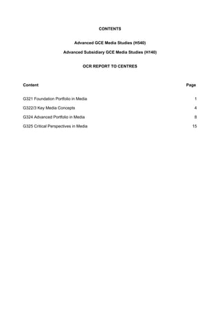 CONTENTS
Advanced GCE Media Studies (H540)
Advanced Subsidiary GCE Media Studies (H140)
OCR REPORT TO CENTRES
Content Page
G321 Foundation Portfolio in Media 1 
G322/3 Key Media Concepts 4 
G324 Advanced Portfolio in Media 8 
G325 Critical Perspectives in Media 15 
 