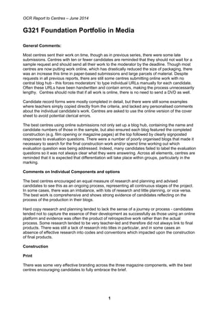 OCR Report to Centres – June 2014
1
G321 Foundation Portfolio in Media
General Comments:
Most centres sent their work on time, though as in previous series, there were some late
submissions. Centres with ten or fewer candidates are reminded that they should not wait for a
sample request and should send all their work to the moderator by the deadline. Though most
centres are now putting work online, which has drastically reduced the size of packaging, there
was an increase this time in paper-based submissions and large parcels of material. Despite
requests in all previous reports, there are still some centres submitting online work with no
central blog hub - this forces moderators’ to type individual URLs manually for each candidate.
Often these URLs have been handwritten and contain errors, making the process unnecessarily
lengthy. Centres should note that if all work is online, there is no need to send a DVD as well.
Candidate record forms were mostly completed in detail, but there were still some examples
where teachers simply copied directly from the criteria, and lacked any personalised comments
about the individual candidate’s work. Centres are asked to use the online version of the cover
sheet to avoid potential clerical errors.
The best centres using online submissions not only set up a blog hub, containing the name and
candidate numbers of those in the sample, but also ensured each blog featured the completed
construction (e.g. film opening or magazine pages) at the top followed by clearly signposted
responses to evaluation questions. There were a number of poorly organised blogs that made it
necessary to search for the final construction work and/or spend time working out which
evaluation question was being addressed. Indeed, many candidates failed to label the evaluation
questions so it was not always clear what they were answering. Across all elements, centres are
reminded that it is expected that differentiation will take place within groups, particularly in the
marking.
Comments on Individual Components and options
The best centres encouraged an equal measure of research and planning and advised
candidates to see this as an ongoing process, representing all continuous stages of the project.
In some cases, there was an imbalance, with lots of research and little planning, or vice versa.
The best work is comprehensive and shows strong evidence of candidates reflecting on the
process of the production in their blogs.
Hard copy research and planning tended to lack the sense of a journey or process - candidates
tended not to capture the essence of their development as successfully as those using an online
platform and evidence was often the product of retrospective work rather than the actual
process. Some research tended to be very teacher-led and therefore did not always link to final
products. There was still a lack of research into titles in particular, and in some cases an
absence of effective research into codes and conventions which impacted upon the construction
of final products.
Construction
Print
There was some very effective branding across the three magazine components, with the best
centres encouraging candidates to fully embrace the brief.
 