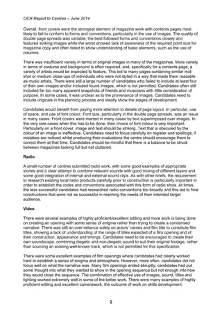 OCR Report to Centres – June 2014
2
Overall, front covers were the strongest element of magazine work with contents pages most
likely to fail to conform to forms and conventions, particularly in the use of images. The quality of
double page spreads was variable; the best followed forms and conventions closely and
featured striking images while the worst showed lack of awareness of the required point size for
magazine copy and often failed to show understanding of basic elements, such as the use of
columns.
There was insufficient variety in terms of original images in many of the magazines. More variety
in terms of costume and background is often required, and, specifically for a contents page, a
variety of artists would be expected to feature. This led to many pages containing similar mid-
shot or medium close-ups of individuals who were not styled in a way that made them readable
as music artists. There were still a large number of candidates who failed to include at least four
of their own images and/or included found images, which is not permitted. Candidates often still
included far too many apparent snapshots of friends and musicians with little consideration of
purpose. In some cases, it was unclear as to the provenance of images. Candidates need to
include originals in the planning process and ideally show the stages of development.
Candidates would benefit from paying more attention to details of page layout. In particular, use
of space, and use of font colour. Font size, particularly in the double page spreads, was an issue
in many cases. Front covers were marred in many cases by text superimposed over images. In
the very rare cases when this has to be done, then choice of font colour is very important.
Particularly on a front cover, image and text should be striking. Text that is obscured by the
colour of an image is ineffective. Candidates need to focus carefully on register and spellings; if
mistakes are noticed whilst producing their evaluations the centre should encourage them to
correct them at that time. Candidates should be mindful that there is a balance to be struck
between magazines looking full but not cluttered.
Radio
A small number of centres submitted radio work, with some good examples of appropriate
stories and a clear attempt to combine relevant sounds with good mixing of different layers and
some good integration of internal and external sound clips. As with other briefs, the requirement
to research existing local radio products carefully prior to construction is particularly important in
order to establish the codes and conventions associated with this form of radio show. At times,
the less successful candidates had researched radio conventions too broadly and this led to final
constructions that were not as successful in reaching the needs of their intended target
audience.
Video
There were several examples of highly proficient/excellent editing and more work is being done
on creating an opening with some sense of enigma rather than trying to create a condensed
narrative. There was still an over-reliance solely on actors’ names and film title to constitute film
titles, showing a lack of understanding of the range of titles expected of a film opening and of
their construction, appearance and timings. Candidates need to be encouraged to create their
own soundscape, combining diegetic and non-diegetic sound to suit their original footage, rather
than sourcing an existing well-known track, which is not permitted for this specification.
There were some excellent examples of film openings where candidates had clearly worked
hard to establish a sense of enigma and atmosphere. However, more often, candidates did not
focus well on what the narrative was. Many film openings ended abruptly; candidates had put
some thought into what they wanted to show in the opening sequence but not enough into how
they would close the sequence. The combination of effective use of images, sound, titles and
lighting worked extremely well in some of the better work. There were many examples of highly
proficient editing and excellent camerawork, the outcome of work on skills development.
 