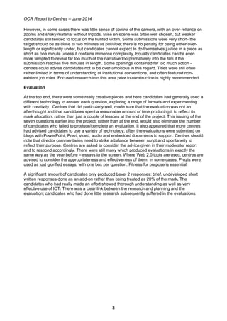 OCR Report to Centres – June 2014
3
However, in some cases there was little sense of control of the camera, with an over-reliance on
zooms and shaky material without tripods. Mise en scene was often well chosen, but weaker
candidates still tended to focus on the hunted victim. Some submissions were very short- the
target should be as close to two minutes as possible; there is no penalty for being either over-
length or significantly under, but candidates cannot expect to do themselves justice in a piece as
short as one minute unless it contains immense complexity. Equally candidates can be even
more tempted to reveal far too much of the narrative too prematurely into the film if the
submission reaches five minutes in length. Some openings contained far too much action -
centres could advise candidates not to be over-ambitious in this regard. Titles were still often
rather limited in terms of understanding of institutional conventions, and often featured non-
existent job roles. Focused research into this area prior to construction is highly recommended.
Evaluation
At the top end, there were some really creative pieces and here candidates had generally used a
different technology to answer each question, exploring a range of formats and experimenting
with creativity. Centres that did particularly well, made sure that the evaluation was not an
afterthought and that candidates spent a reasonable amount of time producing it to reflect its
mark allocation, rather than just a couple of lessons at the end of the project. This issuing of the
seven questions earlier into the project, rather than at the end, would also eliminate the number
of candidates who failed to produce/complete an evaluation. It also appeared that more centres
had advised candidates to use a variety of technology; often the evaluations were submitted on
blogs with PowerPoint, Prezi, video, audio and embedded documents to support. Centres should
note that director commentaries need to strike a balance between script and spontaneity to
reflect their purpose. Centres are asked to consider the advice given in their moderator report
and to respond accordingly. There were still many which produced evaluations in exactly the
same way as the year before – essays to the screen. Where Web 2.0 tools are used, centres are
advised to consider the appropriateness and effectiveness of them. In some cases, Prezis were
used as just glorified essays, with one box per question. Fitness for purpose is essential.
A significant amount of candidates only produced Level 2 responses: brief, undeveloped short
written responses done as an add-on rather than being treated as 20% of the mark. The
candidates who had really made an effort showed thorough understanding as well as very
effective use of ICT. There was a clear link between the research and planning and the
evaluation; candidates who had done little research subsequently suffered in the evaluations.
 