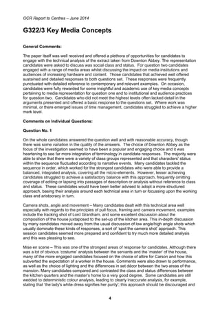 OCR Report to Centres – June 2014
4
G322/3 Key Media Concepts
General Comments:
The paper itself was well received and offered a plethora of opportunities for candidates to
engage with the technical analysis of the extract taken from Downton Abbey. The representation
candidates were asked to discuss was social class and status. For question two candidates
engaged with a range of media areas whilst discussing the impact on media institutions and
audiences of increasing hardware and content. Those candidates that achieved well offered
sustained and detailed responses to both questions set. These responses were frequently
punctuated with detailed reference to contemporary and relevant examples. On occasion,
candidates were fully rewarded for some insightful and academic use of key media concepts
pertaining to media representation for question one and to institutional and audience practices
for question two. Candidates who did not meet the highest levels often lacked detail in the
arguments presented and offered a basic response to the questions set. Where work was
minimal, or there emerged issues of time management, candidates struggled to achieve a higher
mark level.
Comments on Individual Questions:
Question No. 1
On the whole candidates answered the question well and with reasonable accuracy, though
there was some variation in the quality of the answers. The choice of Downton Abbey as the
focus of the investigation seemed to have been a popular and engaging choice and it was
heartening to see far more integration of terminology in candidate responses. The majority were
able to show that there were a variety of class groups represented and that characters' status
within the sequence fluctuated according to narrative events. Many candidates tackled the
sequence in order, which worked for the strongest candidates who were able to provide a
balanced, integrated analysis, covering all the micro-elements. However, lesser achieving
candidates struggled to achieve a satisfactory balance with this approach, frequently omitting
coverage of editing or lapsing into passages of description or analysis without reference to class
and status. These candidates would have been better advised to adopt a more structured
approach, basing their analysis around each technical area in turn or focussing upon the working
class and aristocracy in turn.
Camera shots, angle and movement – Many candidates dealt with this technical area well
especially with regards to the principles of pull focus, framing and camera movement, examples
include the tracking shot of Lord Grantham, and some excellent discussion about the
composition of the house juxtaposed to the set-up of the kitchen area. This in-depth discussion
by many candidates moved away from the usual discussion of low angle/high angle shots which
usually dominate these kinds of responses, a sort of ‘spot the camera shot’ approach. This
session candidates seemed more prepared and confident to try much more detailed analysis
and this was pleasing to see.
Mise en scene – This was one of the strongest areas of response for candidates. Although there
was a lot of obvious ‘costume’ analysis between the servants and the ‘master’ of the house,
many of the more engaged candidates focused on the choice of attire for Carson and how this
subverted the expectation of a worker in the house. Comments were also drawn to performance,
as well as the choice of lighting and the differences in set décor between the two areas of the
mansion. Many candidates compared and contrasted the class and status differences between
the kitchen quarters and the master’s home to a very good degree. Some candidates are still
wedded to deterministic colour analysis, leading to clearly inaccurate analysis, for example,
stating that ‘the lady's white dress signifies her purity'; this approach should be discouraged and
 