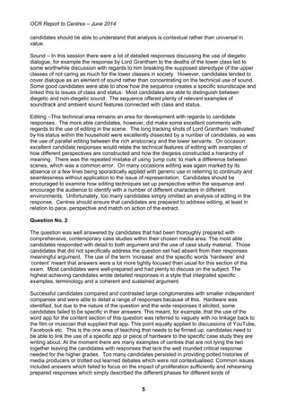 OCR Report to Centres – June 2014
5
candidates should be able to understand that analysis is contextual rather than universal in
value.
Sound – In this session there were a lot of detailed responses discussing the use of diegetic
dialogue, for example the response by Lord Grantham to the deaths of the lower class led to
some worthwhile discussion with regards to him breaking the supposed stereotype of the upper
classes of not caring as much for the lower classes in society. However, candidates tended to
cover dialogue as an element of sound rather than concentrating on the technical use of sound.
Some good candidates were able to show how the sequence creates a specific soundscape and
linked this to issues of class and status. Most candidates are able to distinguish between
diegetic and non-diegetic sound. The sequence offered plenty of relevant examples of
soundtrack and ambient sound features connected with class and status.
Editing –This technical area remains an area for development with regards to candidate
responses. The more able candidates, however, did make some excellent comments with
regards to the use of editing in the scene. The long tracking shots of Lord Grantham ‘motivated’
by his status within the household were excellently dissected by a number of candidates, as was
the use of parallel editing between the rich aristocracy and the lower servants. On occasion
excellent candidate responses would relate the technical features of editing with examples of
how different perspectives are constructed and how the diegesis constructed a hierarchy of
meaning. There was the repeated mistake of using ‘jump cuts’ to mark a difference between
scenes, which was a common error. On many occasions editing was again marked by its
absence or a few lines being sporadically applied with generic use in referring to continuity and
seamlessness without application to the issue of representation. Candidates should be
encouraged to examine how editing techniques set up perspective within the sequence and
encourage the audience to identify with a number of different characters in different
environments. Unfortunately, too many candidates simply omitted an analysis of editing in the
response. Centres should ensure that candidates are prepared to address editing, at least in
relation to pace, perspective and match on action of the extract.
Question No. 2
The question was well answered by candidates that had been thoroughly prepared with
comprehensive, contemporary case studies within their chosen media area. The most able
candidates responded with detail to both argument and the use of case study material. Those
candidates that did not specifically address the question set had absent from their responses
meaningful argument. The use of the term ‘increase’ and the specific words ‘hardware’ and
‘content’ meant that answers were a lot more tightly focused than usual for this section of the
exam. Most candidates were well-prepared and had plenty to discuss on the subject. The
highest achieving candidates wrote detailed responses in a style that integrated specific
examples, terminology and a coherent and sustained argument.
Successful candidates compared and contrasted large conglomerates with smaller independent
companies and were able to detail a range of responses because of this. Hardware was
identified, but due to the nature of the question and the wide responses it elicited, some
candidates failed to be specific in their answers. This meant, for example, that the use of the
word app for the content section of this question was referred to vaguely with no linkage back to
the film or musician that supplied that app. This point equally applied to discussions of YouTube,
Facebook etc. This is the one area of teaching that needs to be firmed up; candidates need to
be able to link the use of a specific app or piece of hardware to the specific case study they are
writing about. At the moment there are many examples of centres that are not tying the two
together leaving the candidates with responses that lack the well rounded critical response
needed for the higher grades. Too many candidates persisted in providing potted histories of
media producers or trotted out learned debates which were not contextualised. Common issues
included answers which failed to focus on the impact of proliferation sufficiently and rehearsing
prepared responses which simply described the different phases for different kinds of
 
