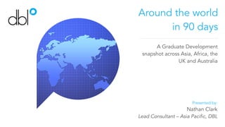 Around the world
in 90 days
A Graduate Development
snapshot across Asia, Africa, the
UK and Australia
Presented by:
Nathan Clark
Lead Consultant – Asia Pacific, DBL
 