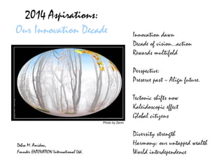 2014 Aspirations:
Our Innovation Decade

Innovation dawn
Decade of vision…action
Rewards multifold
Perspective:
Preserve past – Align future.
Tectonic shifts now
Kaleidoscopic effect
Global citizens

Photo by Zenin

Debra M. Amidon,
Founder ENTOVATION International Ltd.

Diversity strength
Harmony: our untapped wealth
World interdependence

 