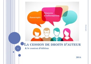 LA CESSION DE DROITS D’AUTEUR
& le contrat d’édition
2014
Assucopie
Séances
d’information
1
Assucopie
 