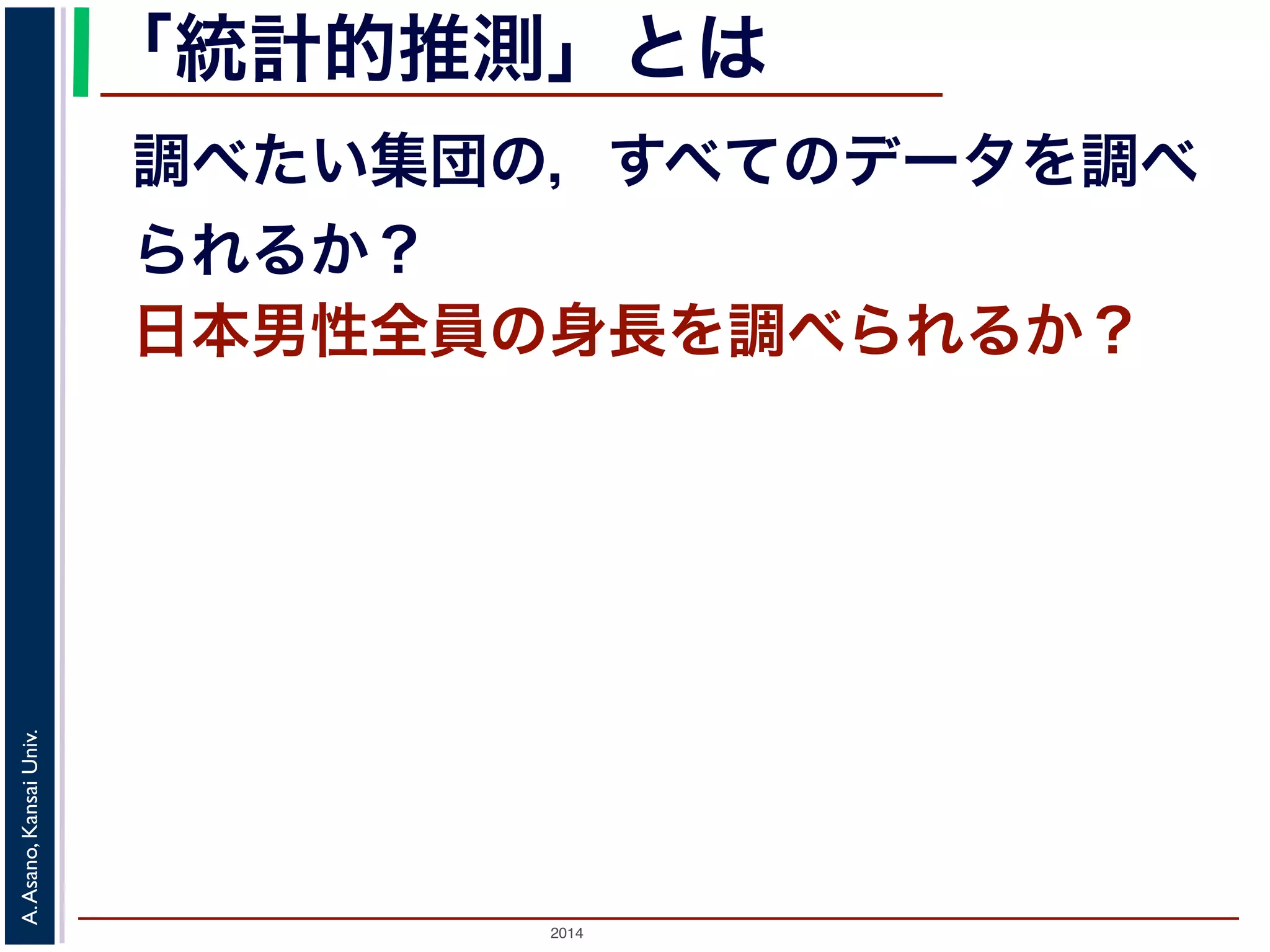 「統計的推測」とは 
調べたい集団の，すべてのデータを調べ 
られるか？ 
日本男性全員の身長を調べられるか？ 
2014 A. Asano, Kansai Univ. 
 