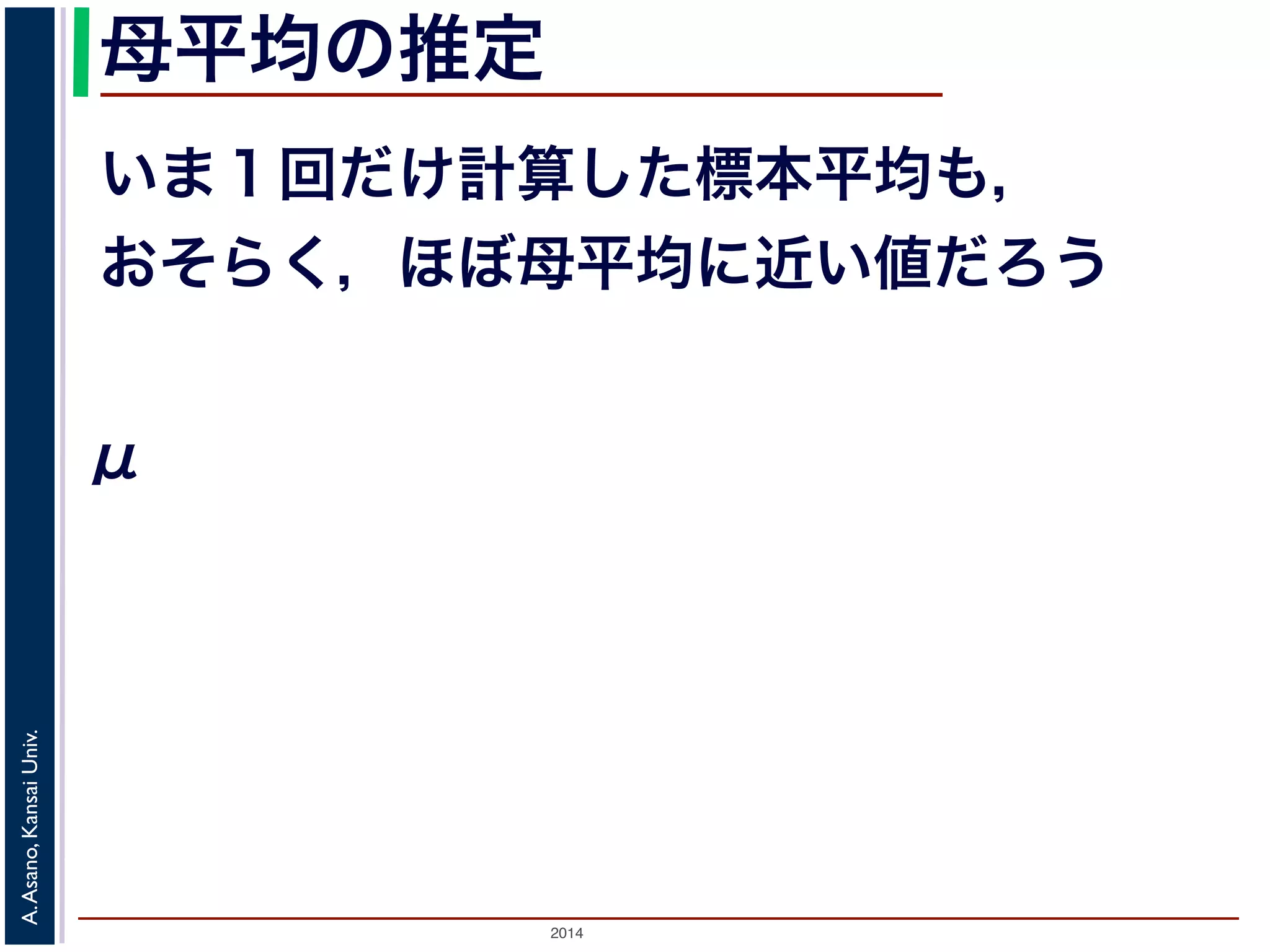 母平均の推定 
いま１回だけ計算した標本平均も， 
おそらく，ほぼ母平均に近い値だろう 
μ 
2014 A. Asano, Kansai Univ. 
 