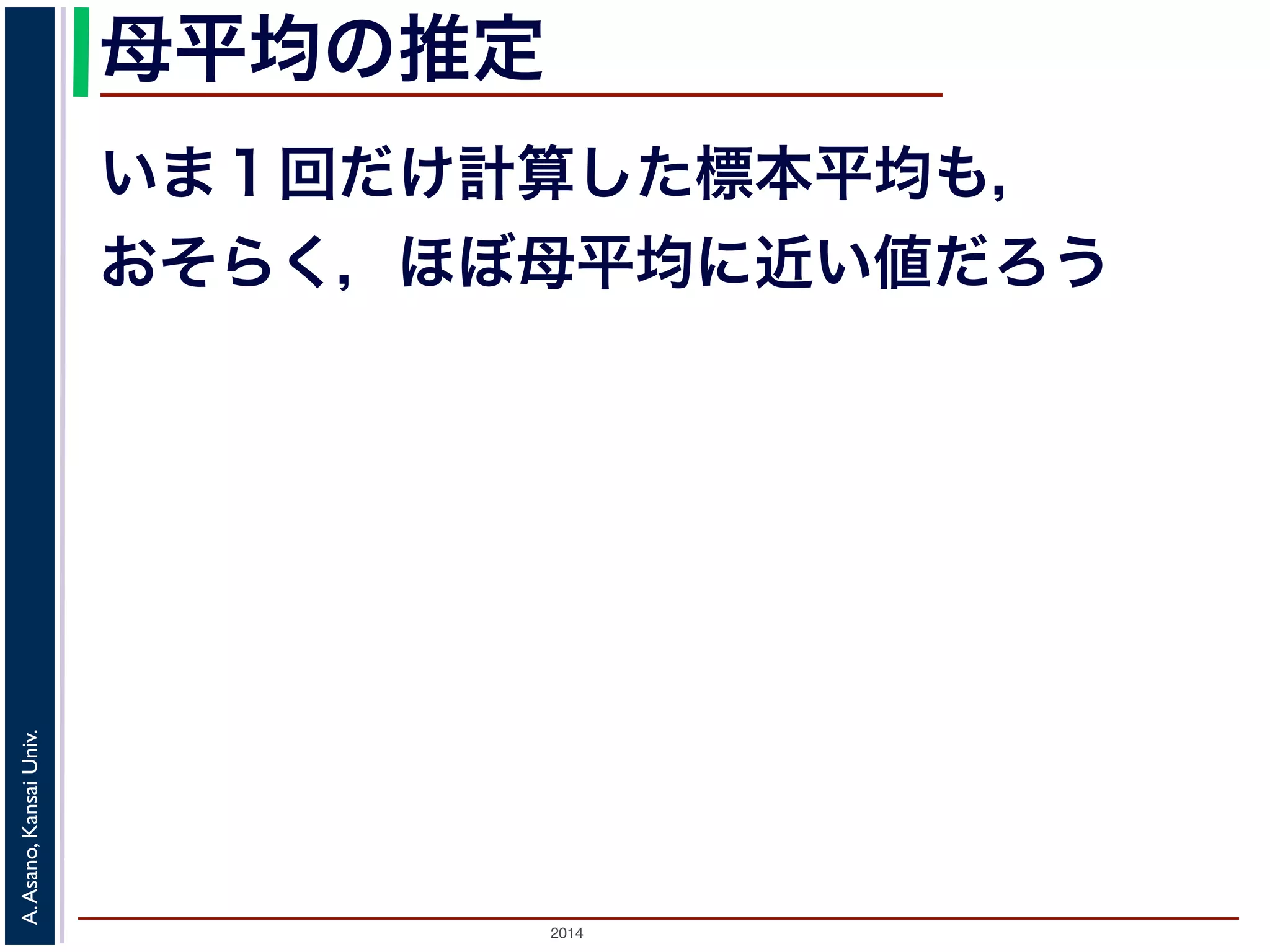 母平均の推定 
いま１回だけ計算した標本平均も， 
おそらく，ほぼ母平均に近い値だろう 
2014 A. Asano, Kansai Univ. 
 