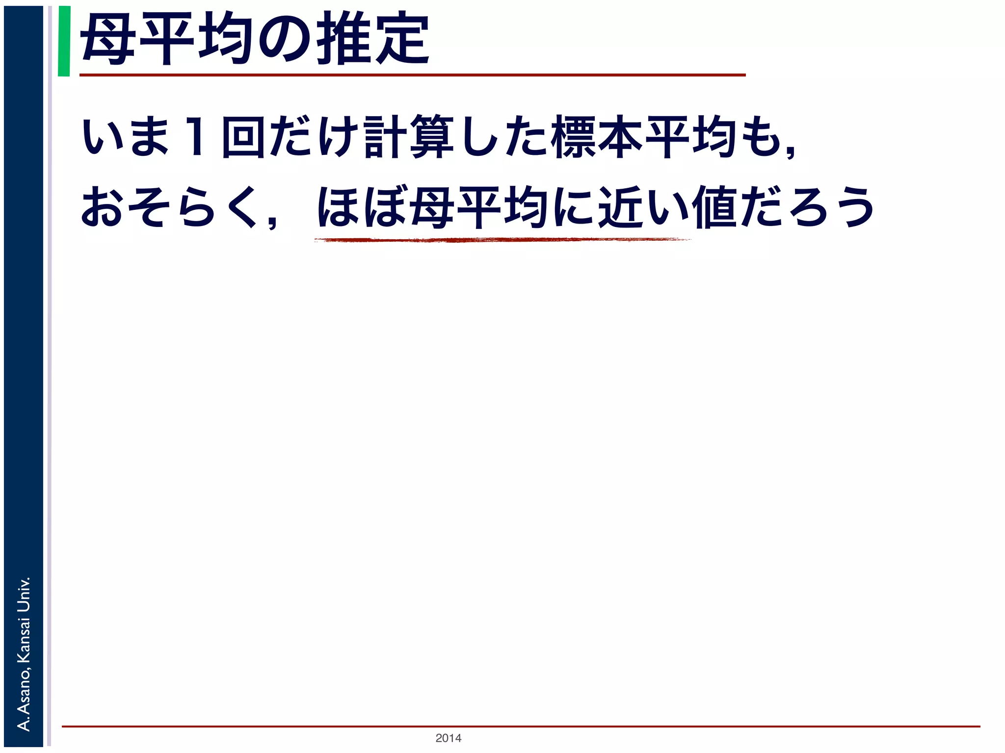 母平均の推定 
いま１回だけ計算した標本平均も， 
おそらく，ほぼ母平均に近い値だろう 
2014 A. Asano, Kansai Univ. 
 