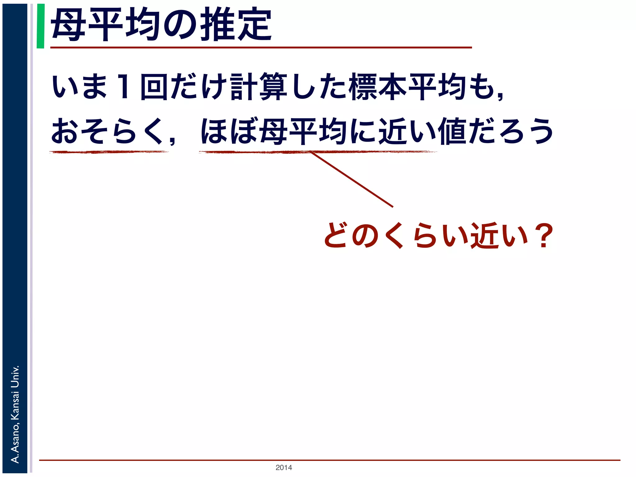 母平均の推定 
いま１回だけ計算した標本平均も， 
おそらく，ほぼ母平均に近い値だろう 
2014 A. Asano, Kansai Univ. 
どのくらい近い？ 
 