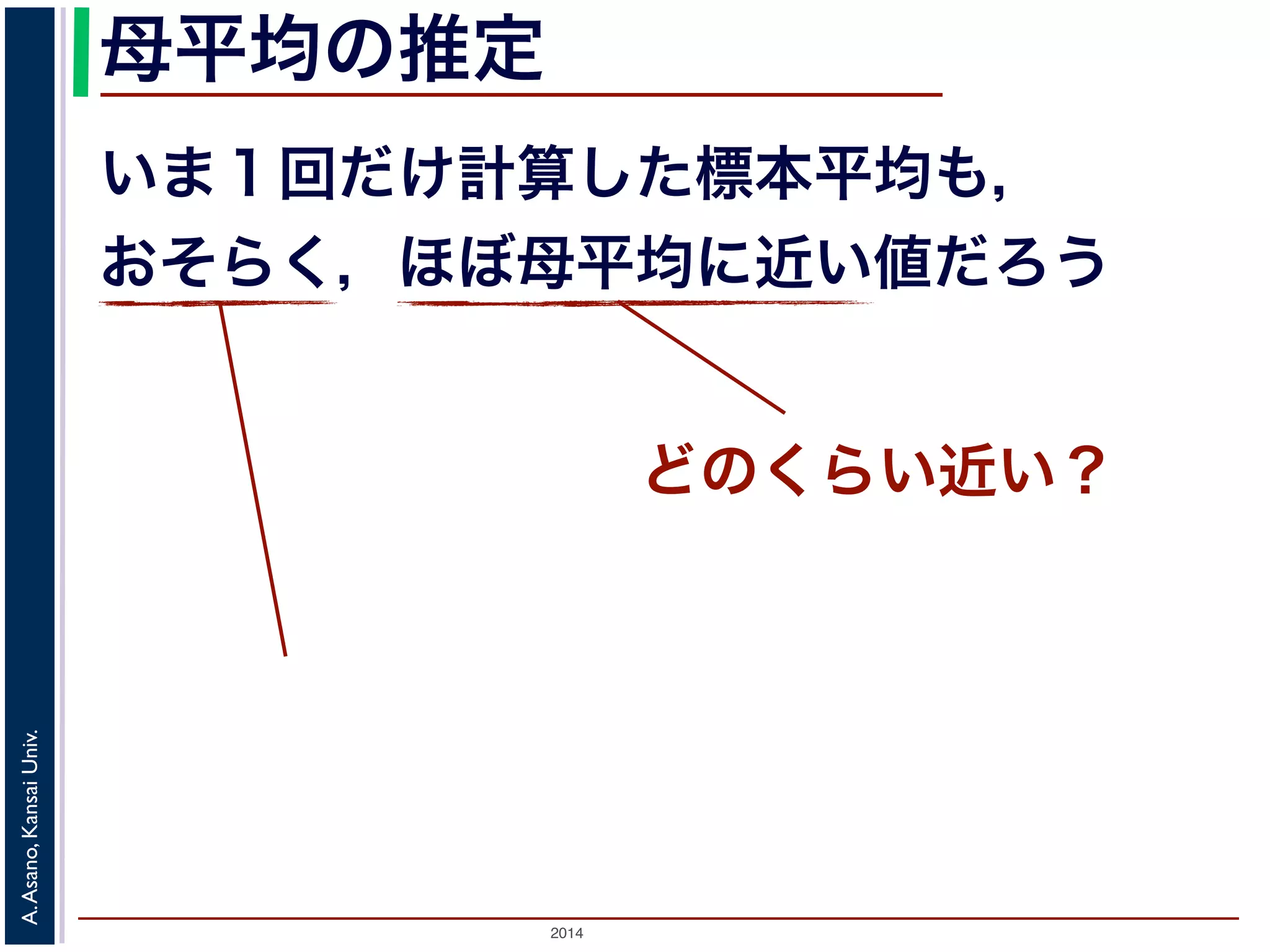 母平均の推定 
いま１回だけ計算した標本平均も， 
おそらく，ほぼ母平均に近い値だろう 
2014 A. Asano, Kansai Univ. 
どのくらい近い？ 
 