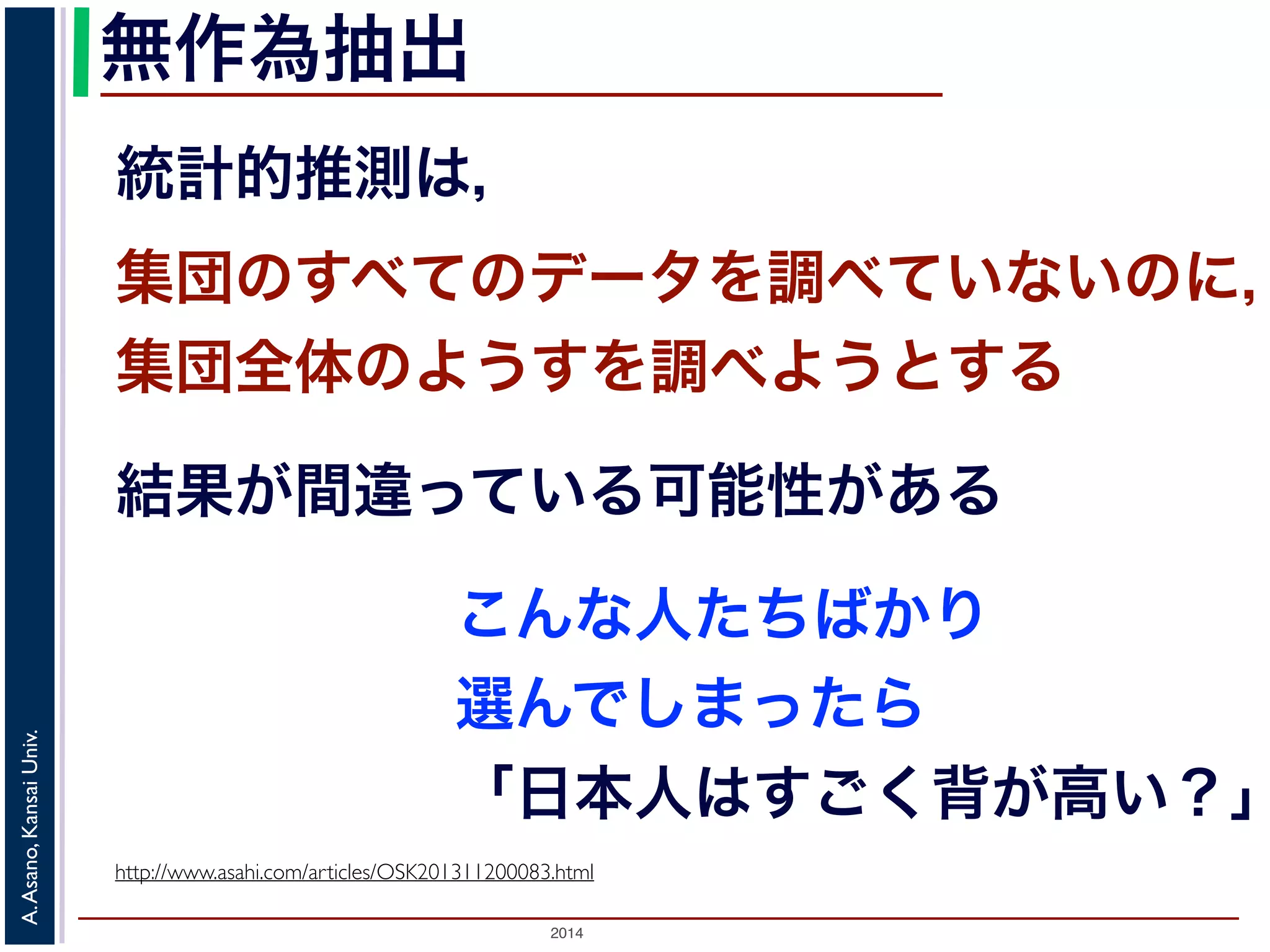 無作為抽出 
統計的推測は， 
集団のすべてのデータを調べていないのに， 
集団全体のようすを調べようとする 
結果が間違っている可能性がある 
こんな人たちばかり 
選んでしまったら 
「日本人はすごく背が高い？」 
2014 A. Asano, Kansai Univ. 
http://www.asahi.com/articles/OSK201311200083.html 
 