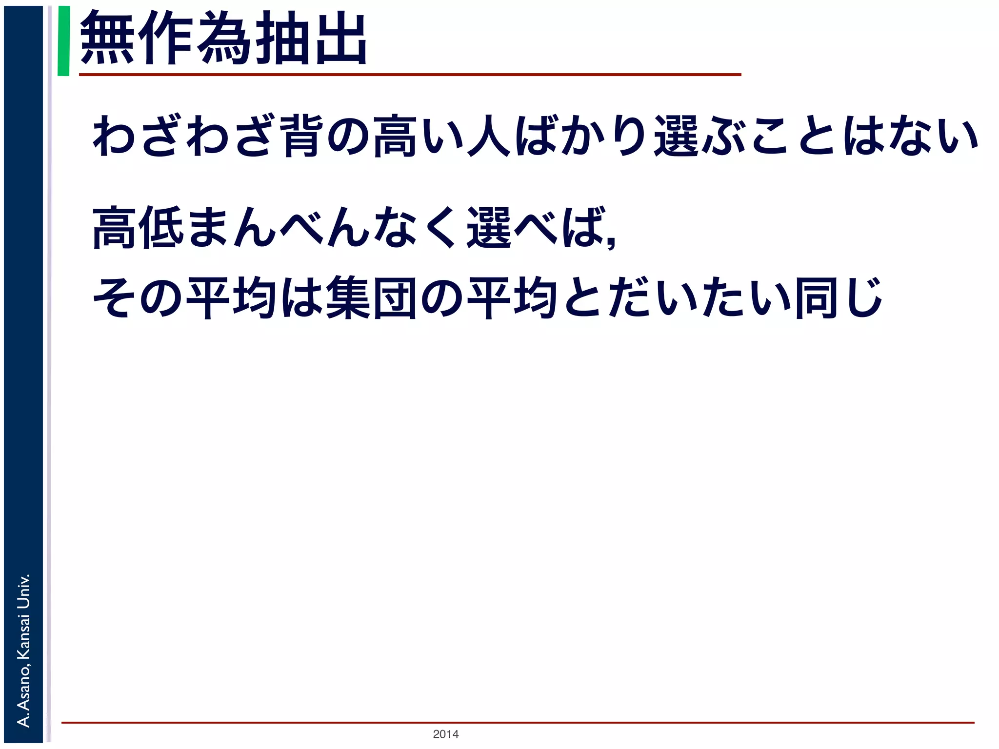 無作為抽出 
わざわざ背の高い人ばかり選ぶことはない 
高低まんべんなく選べば， 
その平均は集団の平均とだいたい同じ 
2014 A. Asano, Kansai Univ. 
 