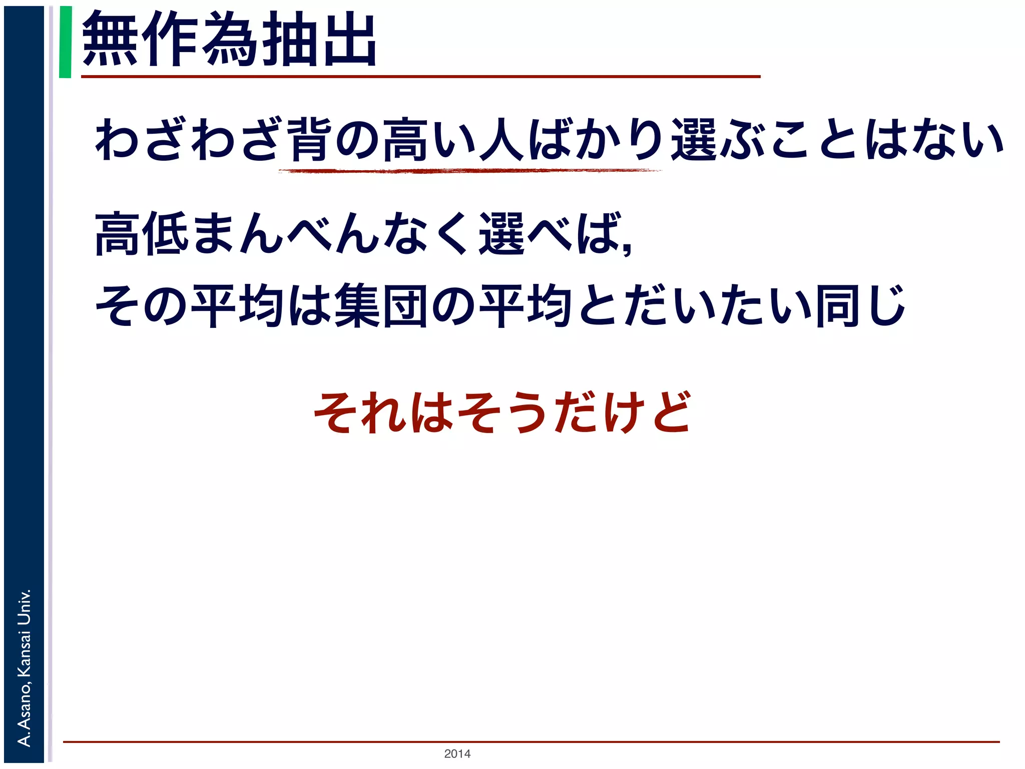 無作為抽出 
わざわざ背の高い人ばかり選ぶことはない 
高低まんべんなく選べば， 
その平均は集団の平均とだいたい同じ 
それはそうだけど 
2014 A. Asano, Kansai Univ. 
 
