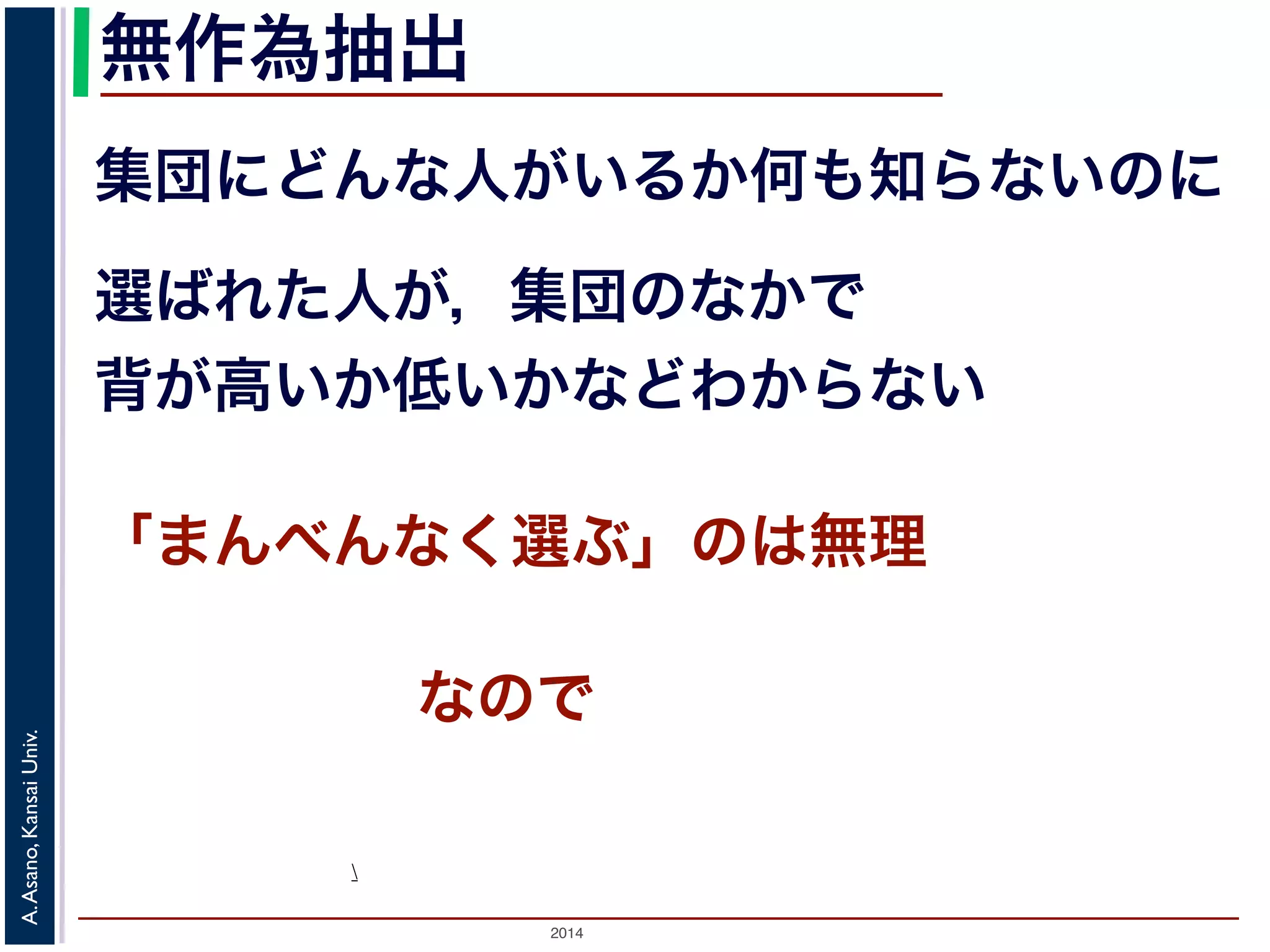 無作為抽出 
集団にどんな人がいるか何も知らないのに 
選ばれた人が，集団のなかで 
背が高いか低いかなどわからない 
「まんべんなく選ぶ」のは無理 
Univ. 
Kansai Asano,  
A. 2014 なので 
 