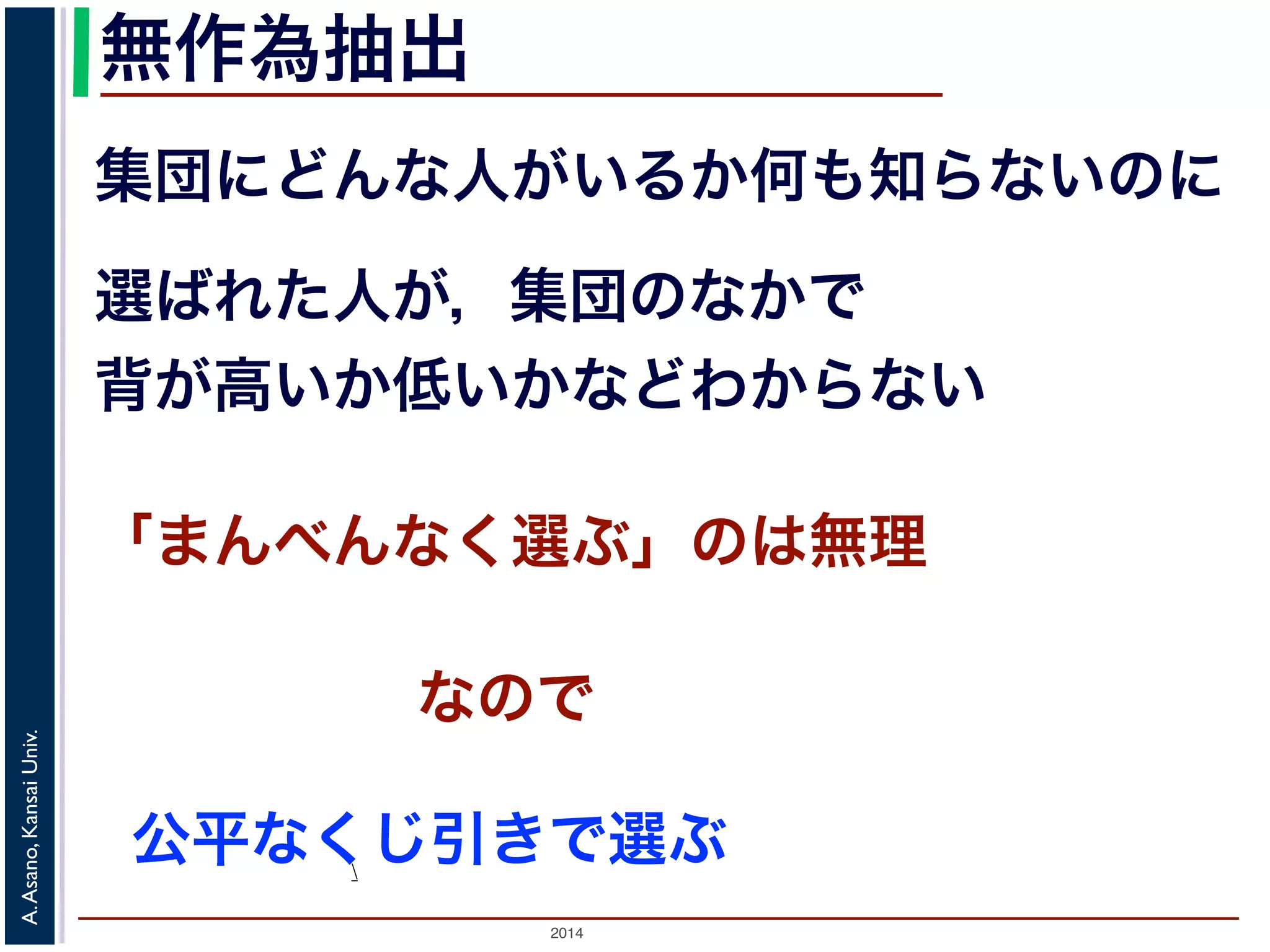 無作為抽出 
集団にどんな人がいるか何も知らないのに 
選ばれた人が，集団のなかで 
背が高いか低いかなどわからない 
「まんべんなく選ぶ」のは無理 
2014 A. Asano, Kansai Univ. 
公平なくじ引きで選ぶ 
 
なので 
 