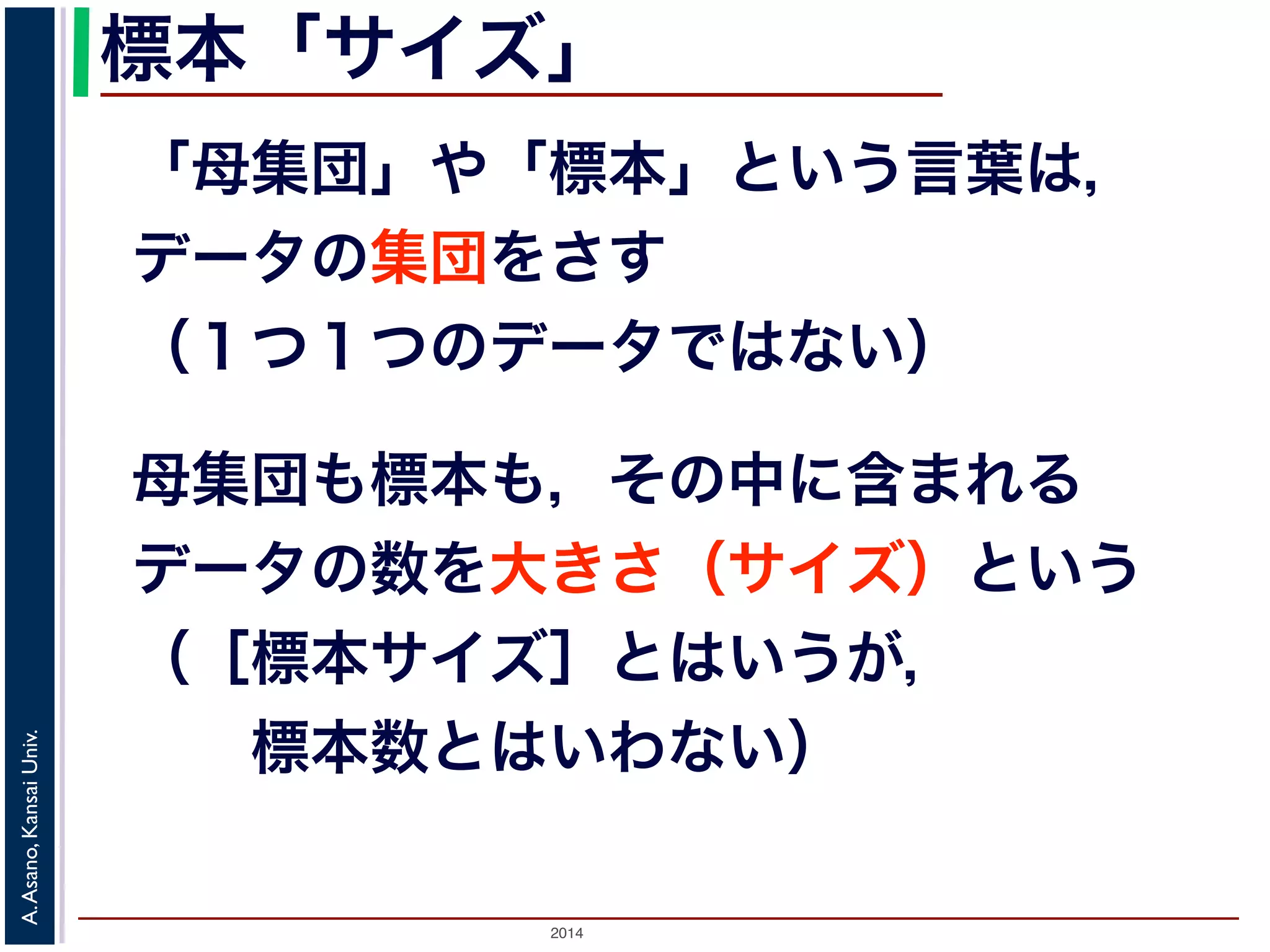 標本「サイズ」 
「母集団」や「標本」という言葉は， 
データの集団をさす 
（１つ１つのデータではない） 
母集団も標本も，その中に含まれる 
データの数を大きさ（サイズ）という 
（［標本サイズ］とはいうが， 
　　標本数とはいわない） 
2014 A. Asano, Kansai Univ. 
 