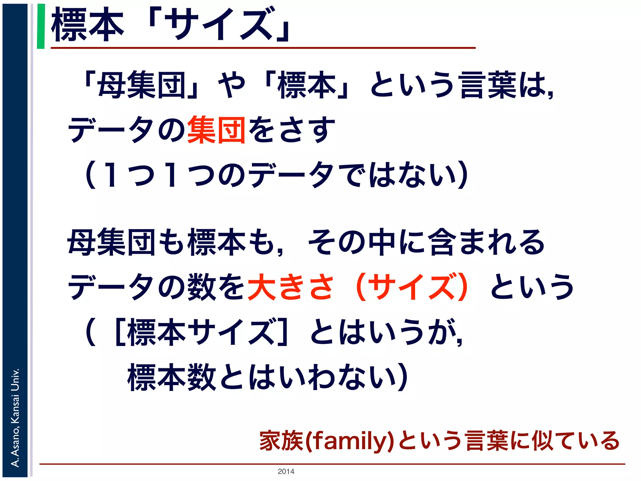 標本「サイズ」 
「母集団」や「標本」という言葉は， 
データの集団をさす 
（１つ１つのデータではない） 
母集団も標本も，その中に含まれる 
データの数を大きさ（サイズ）という 
（［標本サイズ］とはいうが， 
　　標本数とはいわない） 
2014 A. Asano, Kansai Univ. 
家族(family)という言葉に似ている 
 