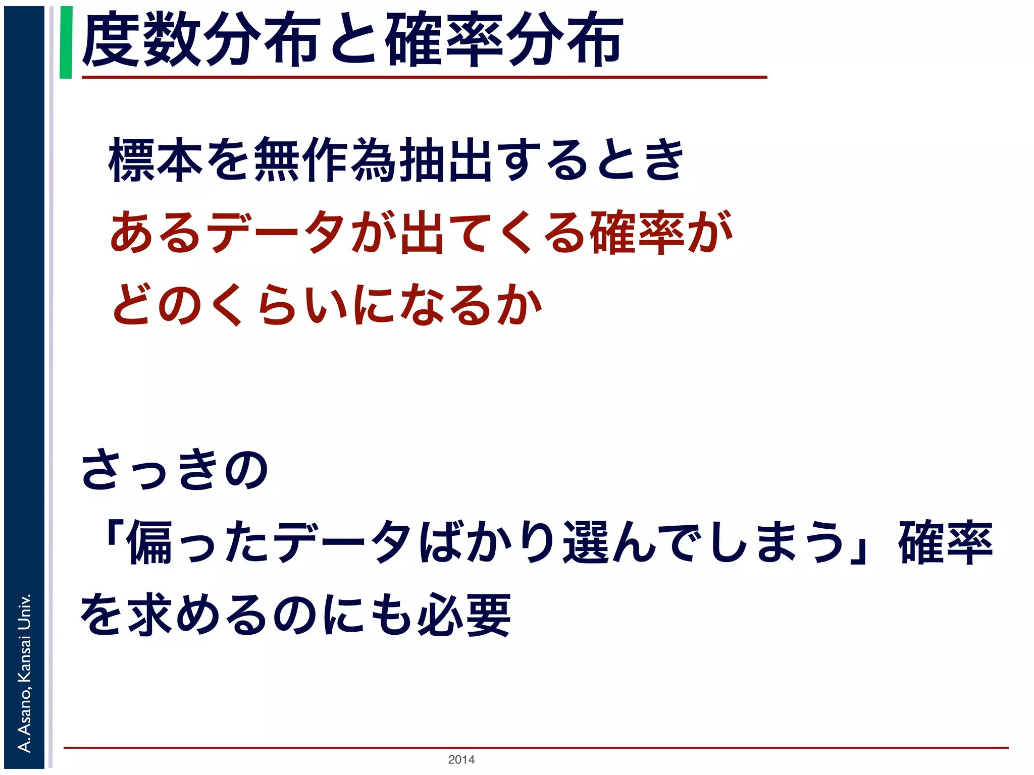 度数分布と確率分布 
標本を無作為抽出するとき 
あるデータが出てくる確率が 
どのくらいになるか 
さっきの 
「偏ったデータばかり選んでしまう」確率 
を求めるのにも必要 
2014 A. Asano, Kansai Univ. 
 