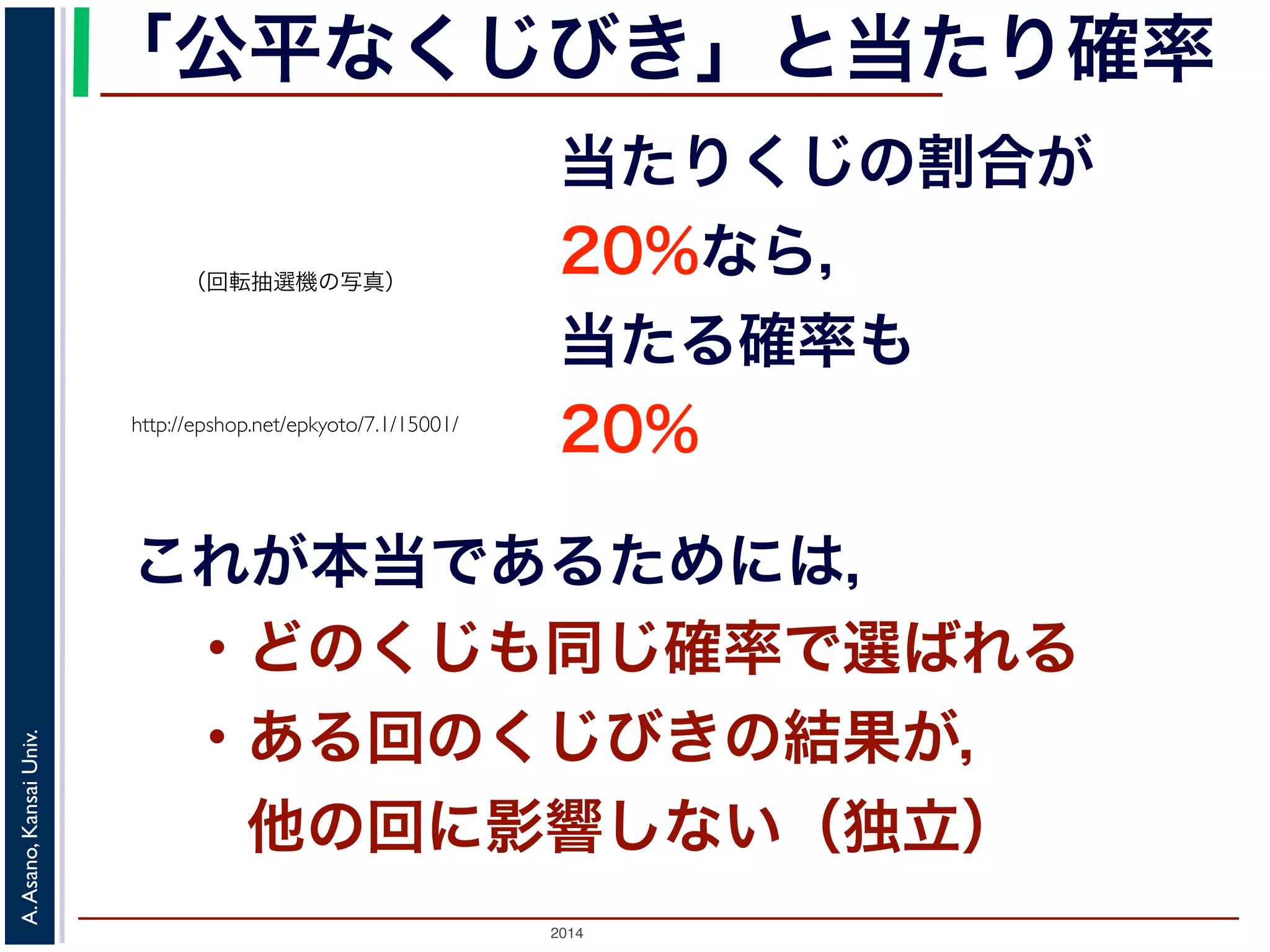 「公平なくじびき」と当たり確率 
（回転抽選機の写真） 
http://epshop.net/epkyoto/7.1/15001/ 
当たりくじの割合が 
20%なら， 
当たる確率も 
20% 
これが本当であるためには， 
・どのくじも同じ確率で選ばれる 
・ある回のくじびきの結果が， 
　他の回に影響しない（独立） 
2014 A. Asano, Kansai Univ. 
 
