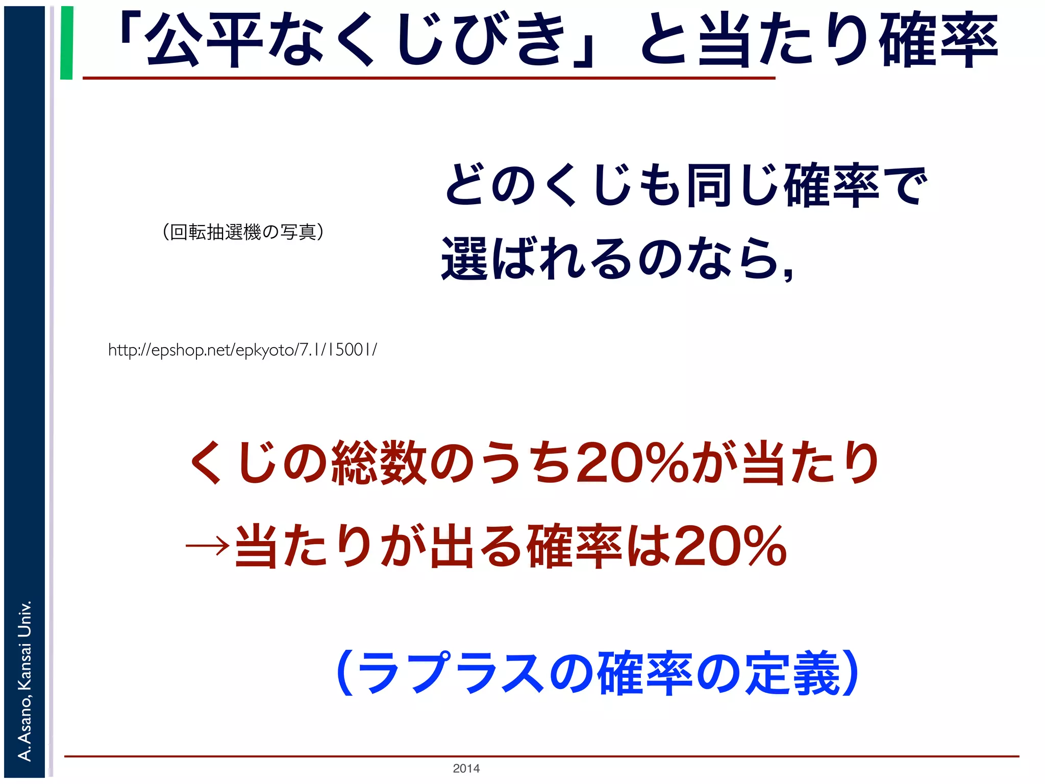 「公平なくじびき」と当たり確率 
（回転抽選機の写真） 
http://epshop.net/epkyoto/7.1/15001/ 
どのくじも同じ確率で 
選ばれるのなら， 
くじの総数のうち20%が当たり 
→当たりが出る確率は20% 
2014 A. Asano, Kansai Univ. 
（ラプラスの確率の定義） 
 