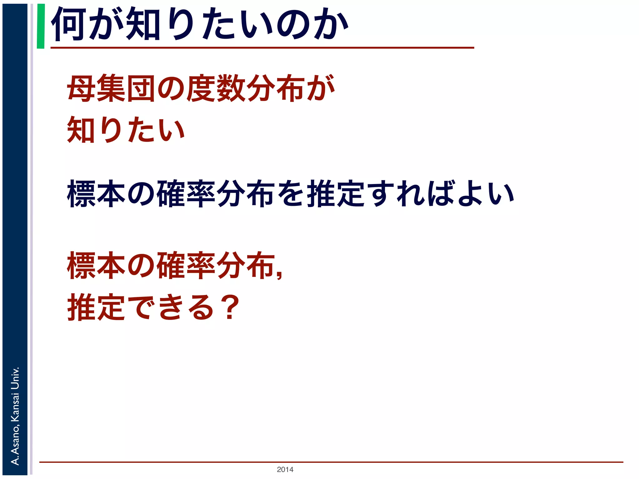何が知りたいのか 
母集団の度数分布が 
知りたい 
標本の確率分布を推定すればよい 
標本の確率分布， 
推定できる？ 
2014 A. Asano, Kansai Univ. 
 