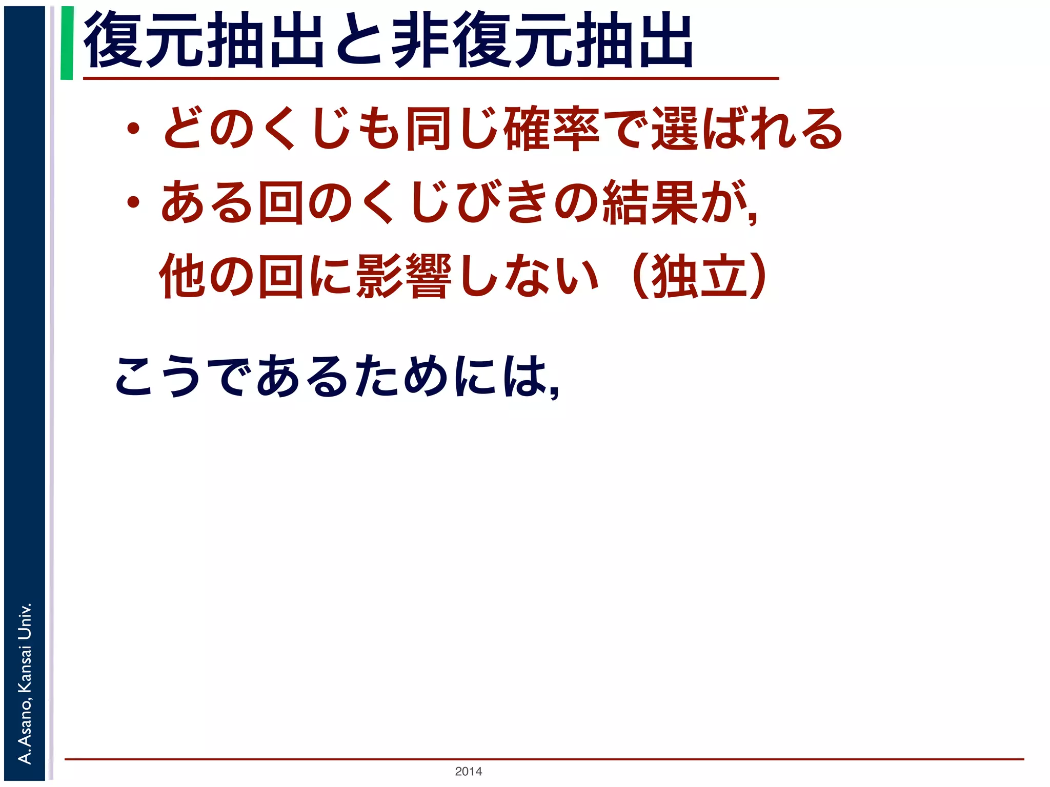 復元抽出と非復元抽出 
・どのくじも同じ確率で選ばれる 
・ある回のくじびきの結果が， 
　他の回に影響しない（独立） 
こうであるためには， 
2014 A. Asano, Kansai Univ. 
 