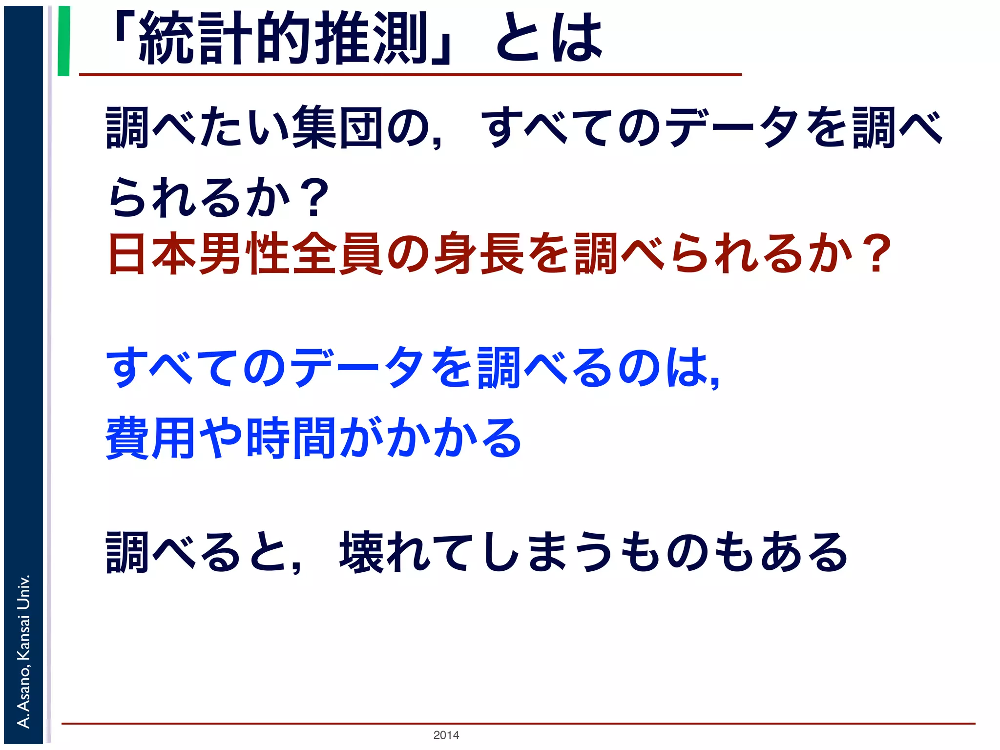 「統計的推測」とは 
調べたい集団の，すべてのデータを調べ 
られるか？ 
日本男性全員の身長を調べられるか？ 
すべてのデータを調べるのは， 
費用や時間がかかる 
調べると，壊れてしまうものもある 
2014 A. Asano, Kansai Univ. 
 