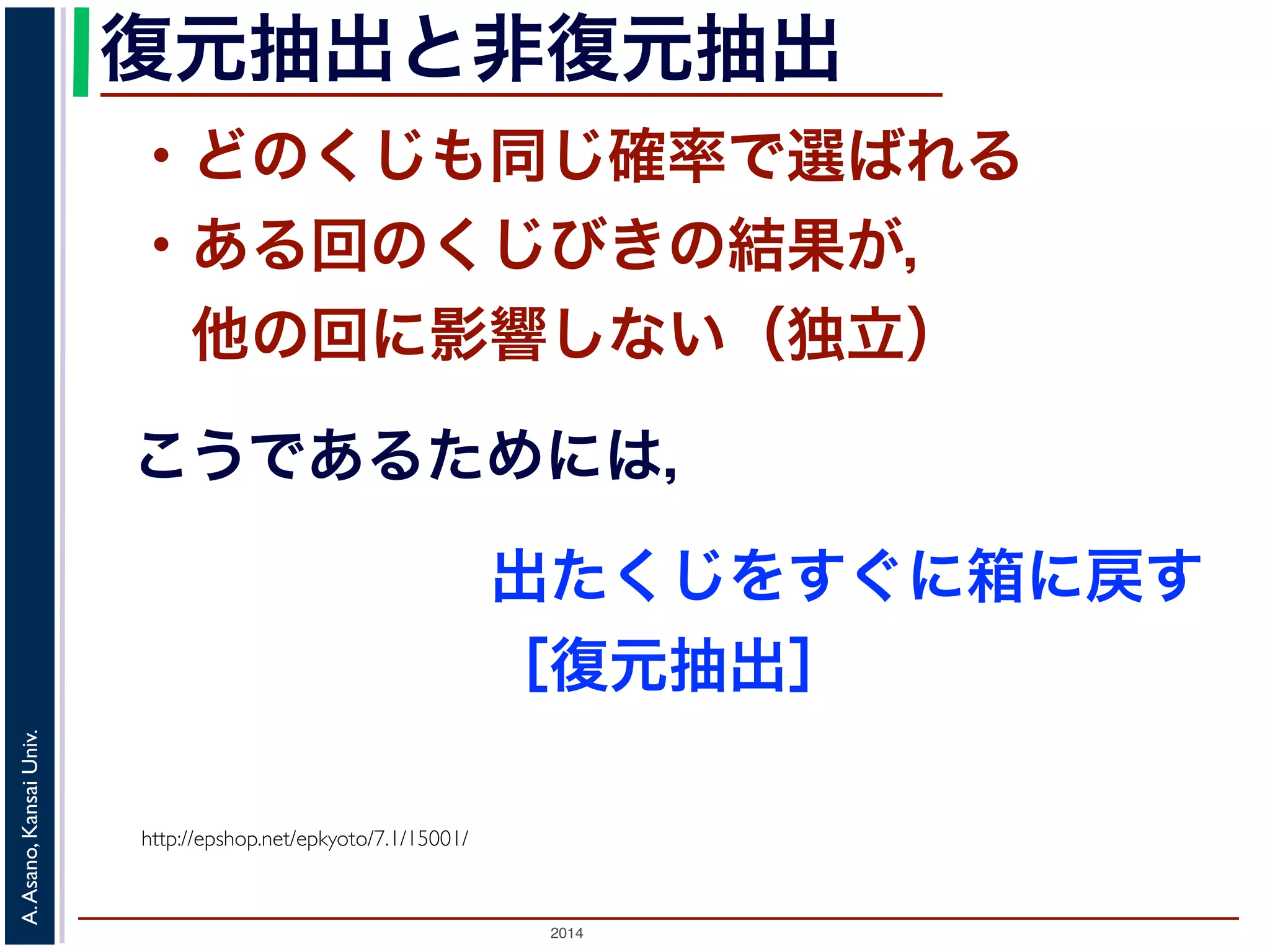 復元抽出と非復元抽出 
・どのくじも同じ確率で選ばれる 
・ある回のくじびきの結果が， 
　他の回に影響しない（独立） 
こうであるためには， 
Univ. 
Kansai http://epshop.net/epkyoto/7.1/15001/ 
Asano, A. 2014 出たくじをすぐに箱に戻す 
［復元抽出］ 
 