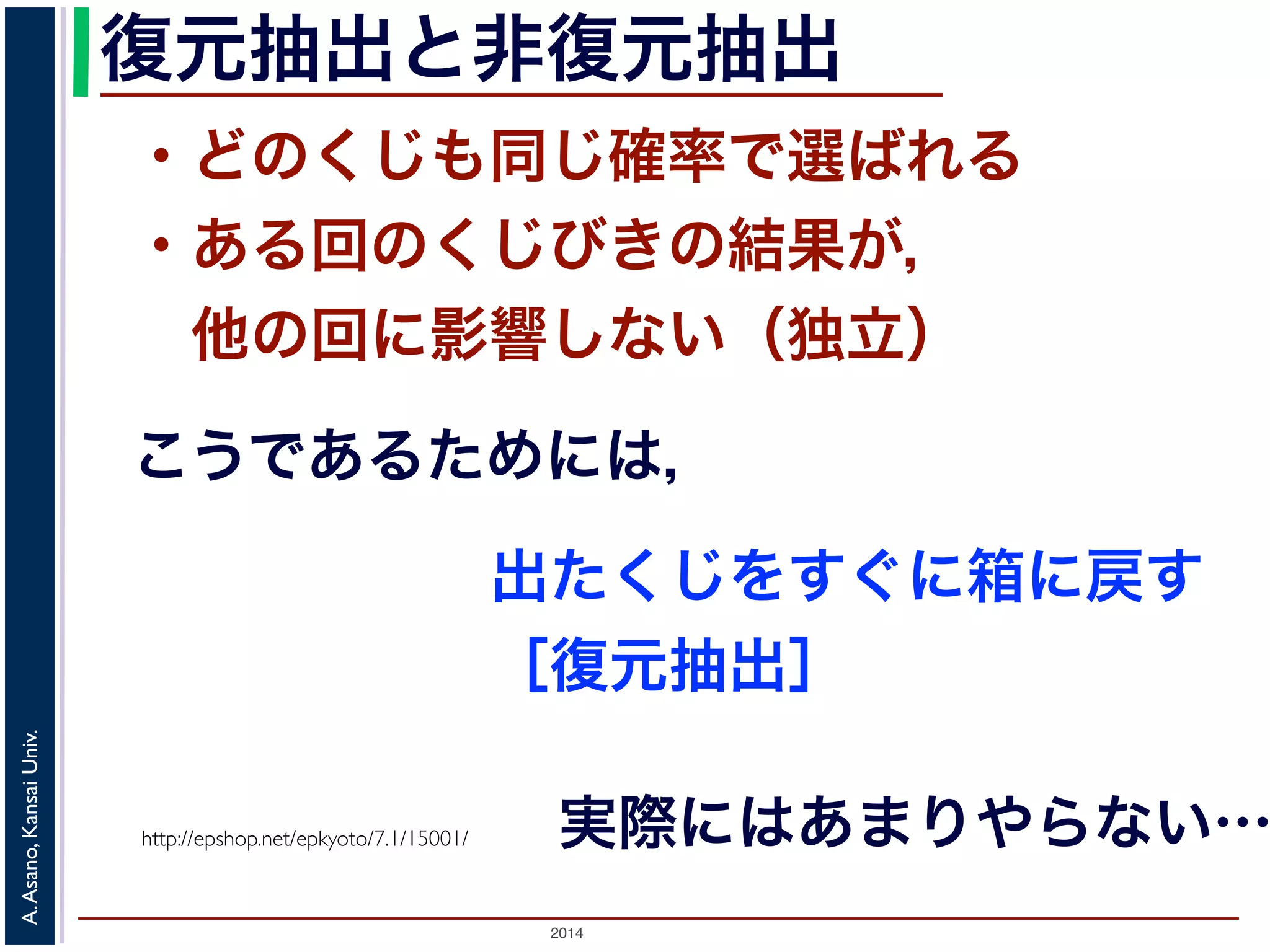 復元抽出と非復元抽出 
・どのくじも同じ確率で選ばれる 
・ある回のくじびきの結果が， 
　他の回に影響しない（独立） 
こうであるためには， 
Univ. 
Kansai http://epshop.net/epkyoto/7.1/15001/ 
Asano, A. 2014 出たくじをすぐに箱に戻す 
［復元抽出］ 
実際にはあまりやらない… 
 