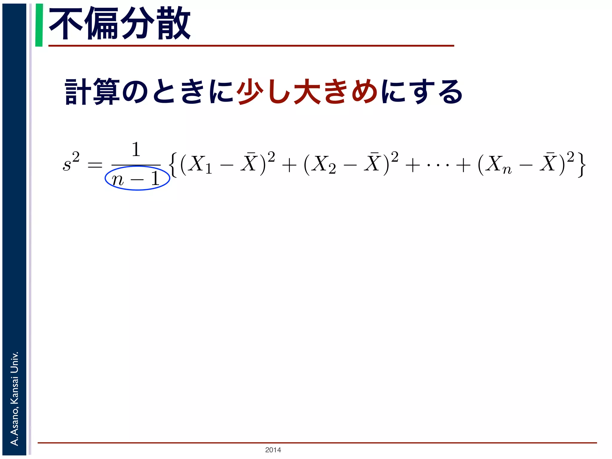 2014
A.Asano,KansaiUniv.
不偏分散
計算のときに少し大きめにする
の母分散のかわりに，標本から推定した分散を使って，母平均を推測
各データの，期待値（平均）からのへだたり）の２乗の，そのまた期
応して「（各標本の，標本平均からのへだたり）の２乗の，そのまた
（不偏標本分散）といい，標本サイズを n，標本を X1, X2, . . . , Xn，
散 s2 は
s2
=
1
n − 1
(X1 − ¯X)2
+ (X2 − ¯X)2
+ · · · + (Xn − ¯X)2
S2
=
1
n
(X1 − ¯X)2
+ (X2 − ¯X)2
+ · · · + (Xn − ¯X)2
本サイズの n そのものではなく，n − 1 で割ることに注意してくださ
は，その期待値が母分散に等しくなるように調整された分散です1。
くりかえし標本を取り出して，そのつど不偏分散の値を計算したとす
本は毎回異なるので，不偏分散の値も毎回違います。毎回違いますが
と同じ，というものです。
 